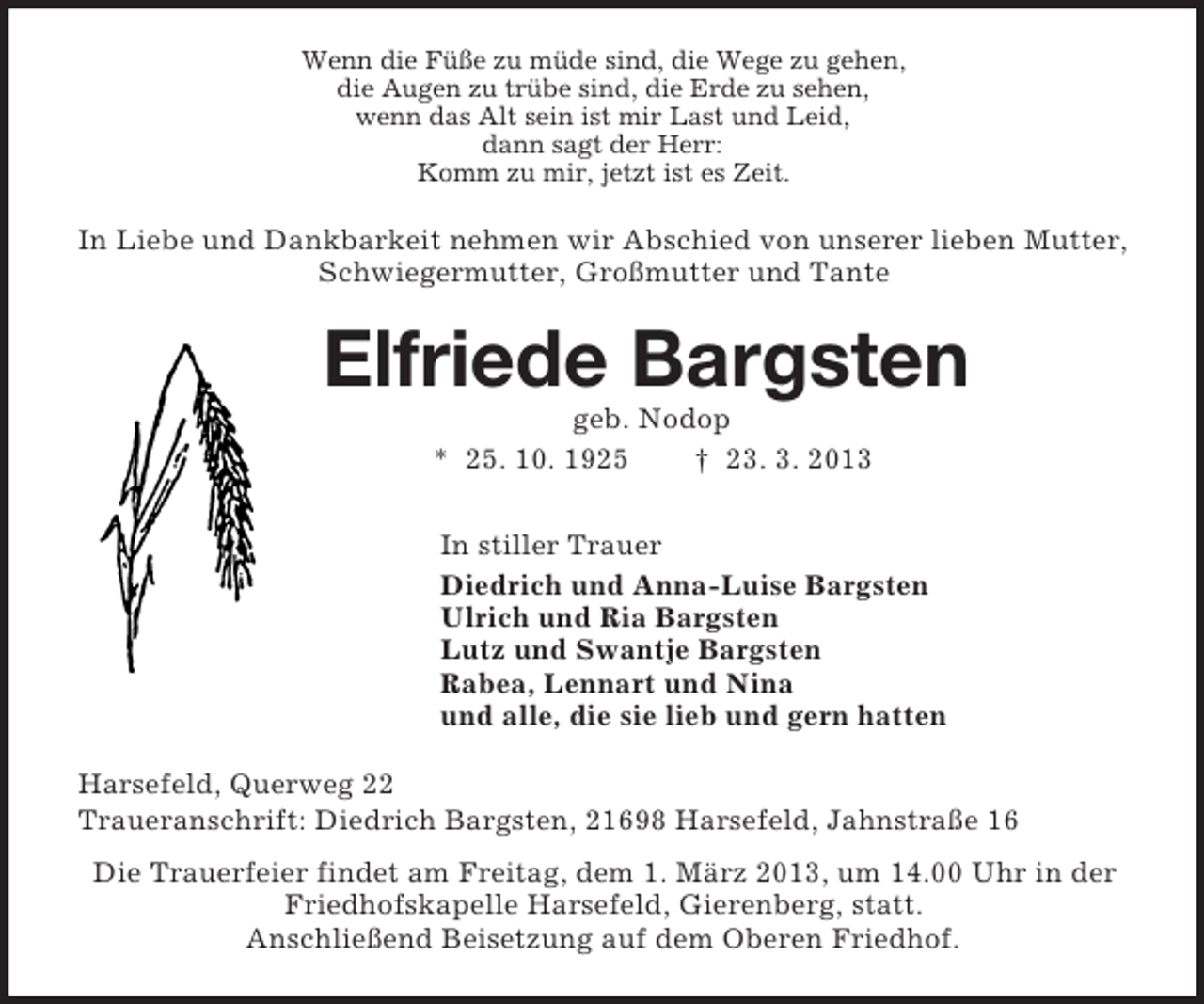<p>Wenn die Füße zu müde sind, die Wege zu gehen,<br />die Augen zu trübe sind, die Erde zu sehen,<br />wenn das Alt sein ist mir Last und Leid,<br />dann sagt der Herr:<br />Komm zu mir, jetzt ist es Zeit.<br />In Liebe und Dankbarkeit nehmen wir Abschied von unserer lieben Mutter, Schwiegermutter, Großmutter und Tante<br />Elfriede Bargsten<br />geb. Nodop<br />* 25. 10. 1925 † 23. 3. 2013<br />In stiller Trauer<br />Diedrich und Anna-Luise Bargsten<br />Ulrich und Ria Bargsten<br />Lutz und Swantje Bargsten<br />Rabea, Lennart und Nina<br />und alle, die sie lieb und gern hatten<br />Harsefeld, Querweg 22<br />Traueranschrift: Diedrich Bargsten, 21698 Harsefeld, Jahnstraße 16<br />Die Trauerfeier findet am Freitag, dem 1. März 2013, um 14.00 Uhr in der<br />Friedhofskapelle Harsefeld, Gierenberg, statt.<br />Anschließend Beisetzung auf dem Oberen Friedhof.</p>