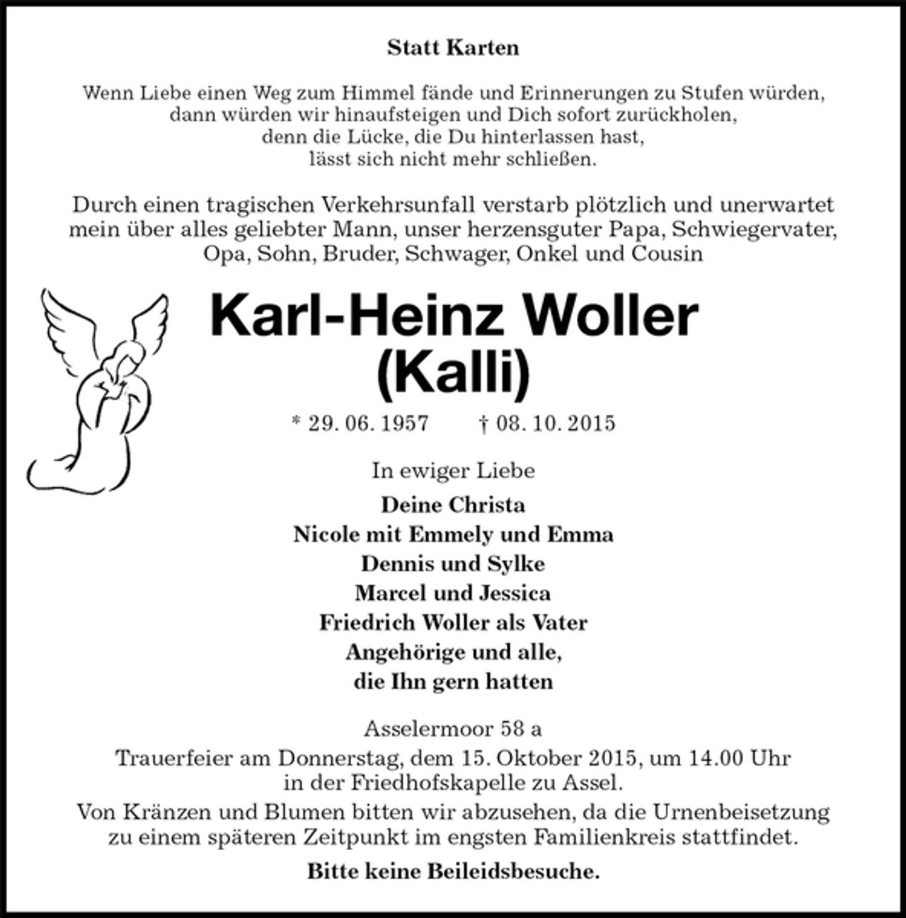 <p>Statt Karten<br />Wenn Liebe einen Weg zum Himmel fände und Erinnerungen zu Stufen würden,<br />dann würden wir hinaufsteigen und Dich sofort zurückholen,<br />denn die Lücke, die Du hinterlassen hast,<br />lässt sich nicht mehr schließen.<br />Durch einen tragischen Verkehrsunfall verstarb plötzlich und unerwartet<br />mein über alles geliebter Mann, unser herzensguter Papa, Schwiegervater,<br />Opa, Sohn, Bruder, Schwager, Onkel und Cousin<br />Karl-Heinz Woller<br />(Kalli)<br />* 29. 06. 1957 † 08. 10. 2015<br />In ewiger Liebe<br />Deine Christa<br />Nicole mit Emmely und Emma<br />Dennis und Sylke<br />Marcel und Jessica<br />Friedrich Woller als Vater<br />Angehörige und alle,<br />die Ihn gern hatten<br />Asselermoor 58 a<br />Trauerfeier am Donnerstag, dem 15. Oktober 2015, um 14.00 Uhr<br />in der Friedhofskapelle zu Assel.<br />Von Kränzen und Blumen bitten wir abzusehen, da die Urnenbeisetzung<br />zu einem späteren Zeitpunkt im engsten Familienkreis stattfindet.<br />Bitte keine Beileidsbesuche.</p>