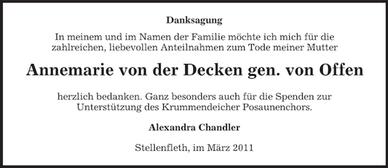 <p>Danksagung In meinem und im Namen der Familie möchte ich mich für die zahlreichen, liebevollen Anteilnahmen zum Tode meiner Mutter</p><p>Annemarie von der Decken gen. von Offen<br />herzlich bedanken. Ganz besonders auch für die Spenden zur Unterstützung des Krummendeicher Posaunenchors. Alexandra Chandler Stellenfleth, im März 2011</p>