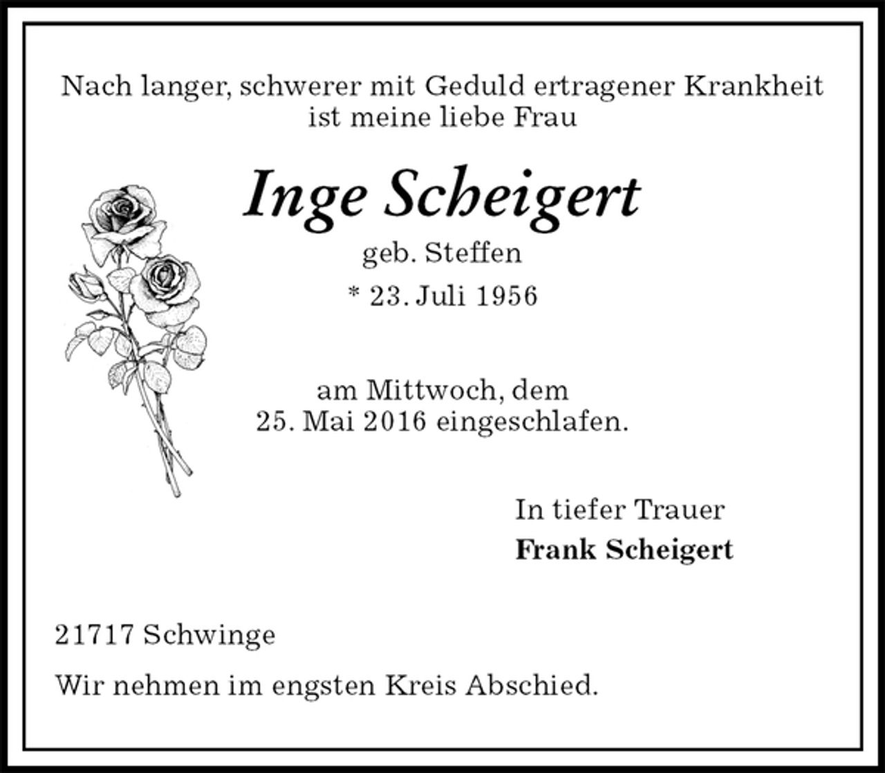 <p>Nach langer, schwerer mit Geduld ertragener Krankheit<br />ist meine liebe Frau<br />Inge Scheigert<br />geb. Steffen<br />* 23. Juli 1956</p><p>am Mittwoch, dem<br />25. Mai 2016 eingeschlafen.<br />In tiefer Trauer<br />Frank Scheigert<br />21717 Schwinge<br />Wir nehmen im engsten Kreis Abschied.</p>