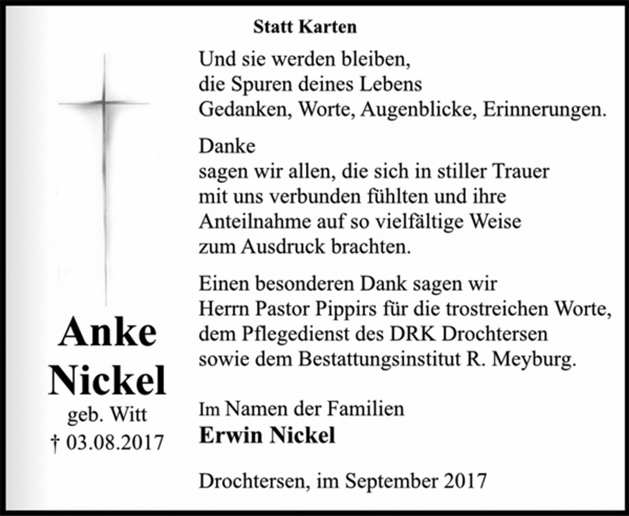 <p>Anke<br />Nickel</p><p>geb. Witt</p><p>† 03.08.2017<br />Statt Karten</p><p>Und sie werden bleiben,<br />die Spuren deines Lebens<br />Gedanken, Worte, Augenblicke, Erinnerungen.</p><p>Danke<br />sagen wir allen, die sich in stiller Trauer<br />mit uns verbunden fühlten und ihre<br />Anteilnahme auf so vielfältige Weise<br />zum Ausdruck brachten.</p><p>Einen besonderen Dank sagen wir<br />Herrn Pastor Pippirs für die trostreichen Worte,<br />dem Pflegedienst des DRK Drochtersen<br />sowie dem Bestattungsinstitut R. Meyburg.</p><p>Im Namen der Familien</p><p>Erwin Nickel</p><p>Drochtersen, im September 2017</p>