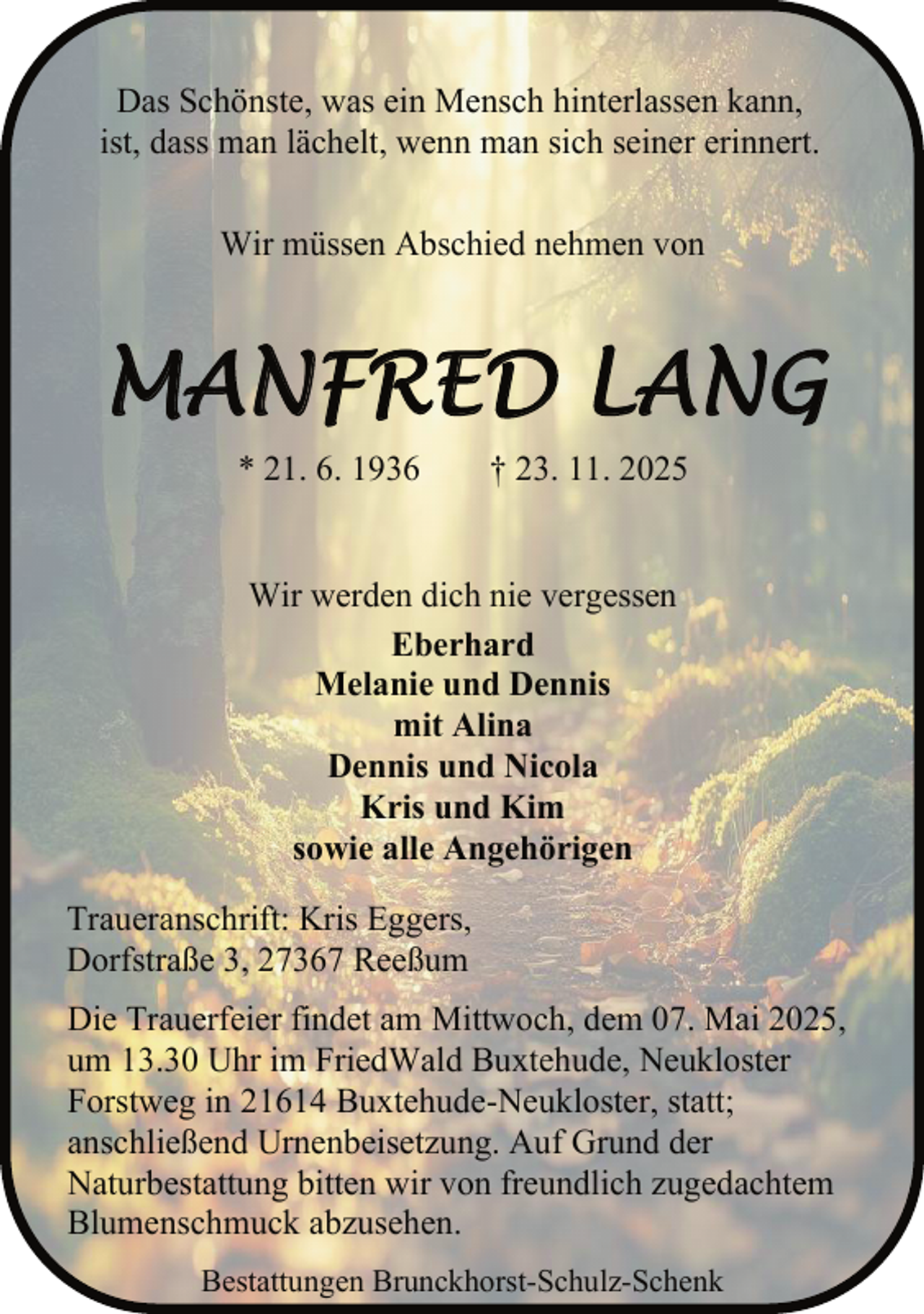<p>Das Schönste, was ein Mensch hinterlassen kann,<br />ist, dass man lächelt, wenn man sich seiner erinnert.<br />Wir müssen Abschied nehmen von</p><p>MANFRED LANG<br />* 21. 6. 1936</p><p>† 23. 11. 2025</p><p>Wir werden dich nie vergessen<br />Eberhard<br />Melanie und Dennis<br />mit Alina<br />Dennis und Nicola<br />Kris und Kim<br />sowie alle Angehörigen<br />Traueranschrift: Kris Eggers,<br />Dorfstraße 3, 27367 Reeßum<br />Die Trauerfeier findet am Mittwoch, dem 07. Mai 2025,<br />um 13.30 Uhr im FriedWald Buxtehude, Neukloster<br />Forstweg in 21614 Buxtehude-Neukloster, statt;<br />anschließend Urnenbeisetzung. Auf Grund der<br />Naturbestattung bitten wir von freundlich zugedachtem<br />Blumenschmuck abzusehen.<br />Bestattungen Brunckhorst-Schulz-Schenk</p>