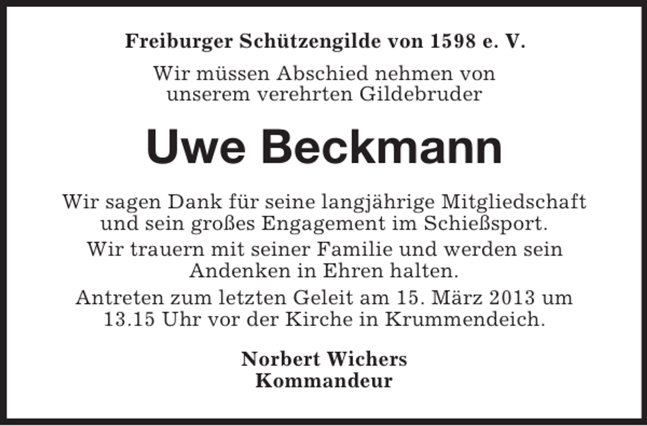 <p>Freiburger Schützengilde von 1598 e. V.<br />Wir müssen Abschied nehmen von<br />unserem verehrten Gildebruder</p><p>Uwe Beckmann<br />Wir sagen Dank für seine langjährige Mitgliedschaft<br />und sein großes Engagement im Schießsport.<br />Wir trauern mit seiner Familie und werden sein<br />Andenken in Ehren halten.<br />Antreten zum letzten Geleit am 15. März 2013 um<br />13.15 Uhr vor der Kirche in Krummendeich.<br />Norbert Wichers<br />Kommandeur</p>