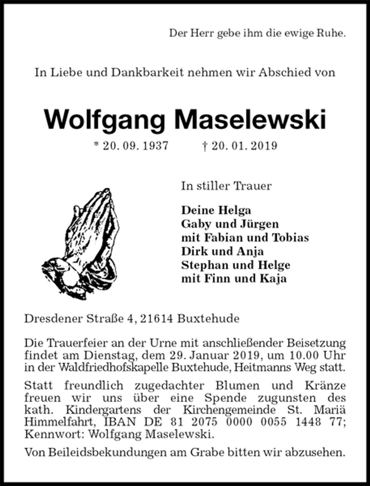 <p>Der Herr gebe ihm die ewige Ruhe.<br />In Liebe und Dankbarkeit nehmen wir Abschied von<br />Wolfgang Maselewski<br />* 20. 09. 1937 † 20. 01. 2019<br />In stiller Trauer</p><p>Deine Helga<br />Gaby und Jürgen<br />mit Fabian und Tobias<br />Dirk und Anja<br />Stephan und Helge<br />mit Finn und Kaja<br />Dresdener Straße 4, 21614 Buxtehude</p><p>Die Trauerfeier an der Urne mit anschließender Beisetzung findet am Dienstag, dem 29. Januar 2019, um 10.00 Uhr in der Waldfriedhofskapelle Buxtehude, Heitmanns Weg statt.<br />Statt freundlich zugedachter Blumen und Kränze<br />freuen wir uns über eine Spende zugunsten des<br />kath. Kindergartens der Kirchengemeinde St. Mariä<br />Himmelfahrt, IBAN DE 81 2075 0000 0055 1448 77; Kennwort: Wolfgang Maselewski.<br />Von Beileidsbekundungen am Grabe bitten wir abzusehen.</p>