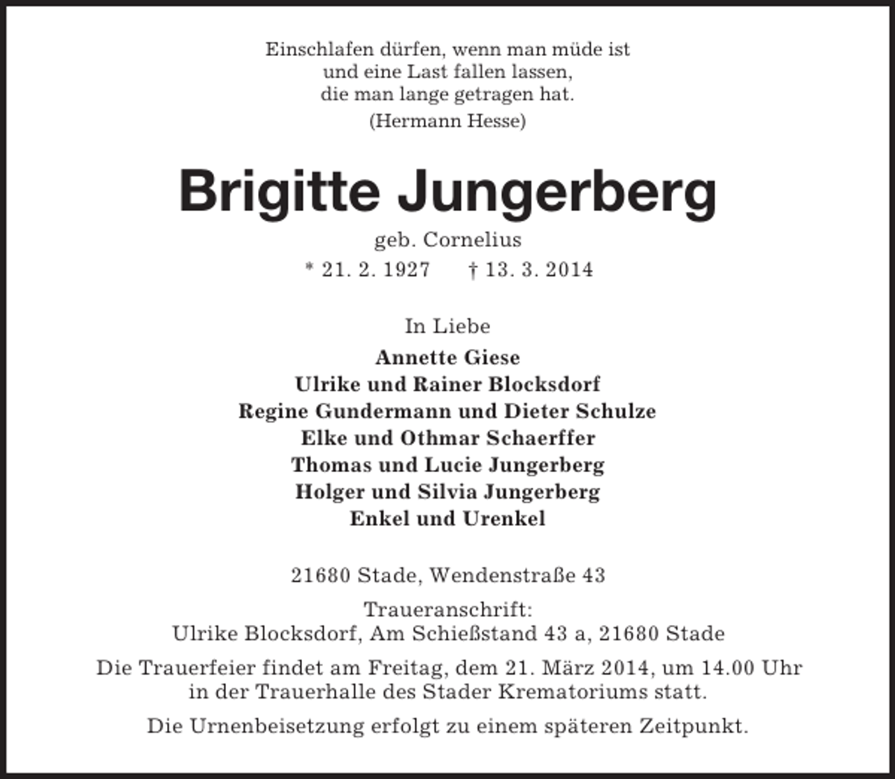 <p>Einschlafen dürfen, wenn man müde ist<br />und eine Last fallen lassen,<br />die man lange getragen hat.<br />(Hermann Hesse)<br />Brigitte Jungerberg<br />geb. Cornelius<br />* 21. 2. 1927 † 13. 3. 2014<br />In Liebe<br />Annette Giese<br />Ulrike und Rainer Blocksdorf<br />Regine Gundermann und Dieter Schulze<br />Elke und Othmar Schaerffer<br />Thomas und Lucie Jungerberg<br />Holger und Silvia Jungerberg<br />Enkel und Urenkel<br />21680 Stade, Wendenstraße 43<br />Traueranschrift:<br />Ulrike Blocksdorf, Am Schießstand 43 a, 21680 Stade<br />Die Trauerfeier findet am Freitag, dem 21. März 2014, um 14.00 Uhr<br />in der Trauerhalle des Stader Krematoriums statt.<br />Die Urnenbeisetzung erfolgt zu einem späteren Zeitpunkt.</p>