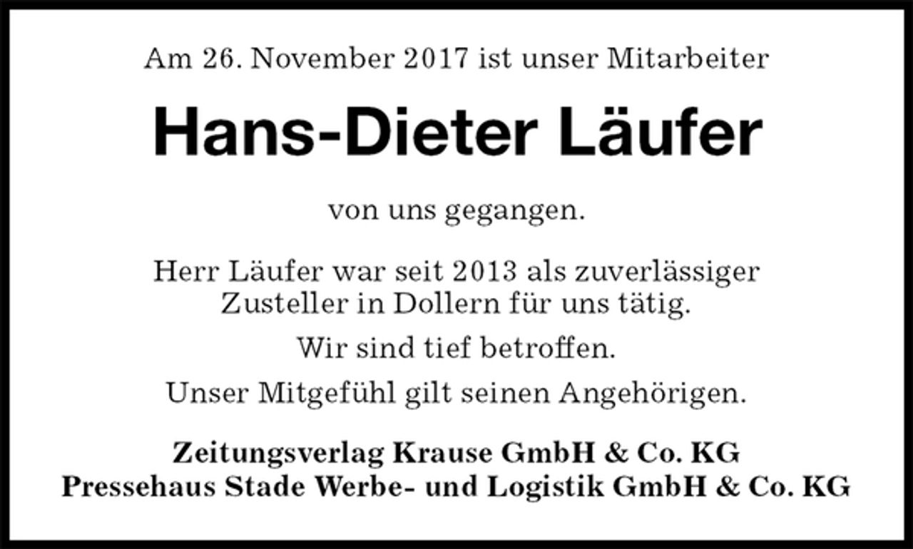 <p>Am 26. November 2017 ist unser Mitarbeiter<br />Hans-Dieter Läufer<br />Zeitungsverlag Krause GmbH &amp; Co. KG<br />Pressehaus Stade Werbe- und Logistik GmbH &amp; Co. KG<br />von uns gegangen.<br />Herr Läufer war seit 2013 als zuverlässiger<br />Zusteller in Dollern für uns tätig.<br />Wir sind tief betroffen.<br />Unser Mitgefühl gilt seinen Angehörigen.</p>
