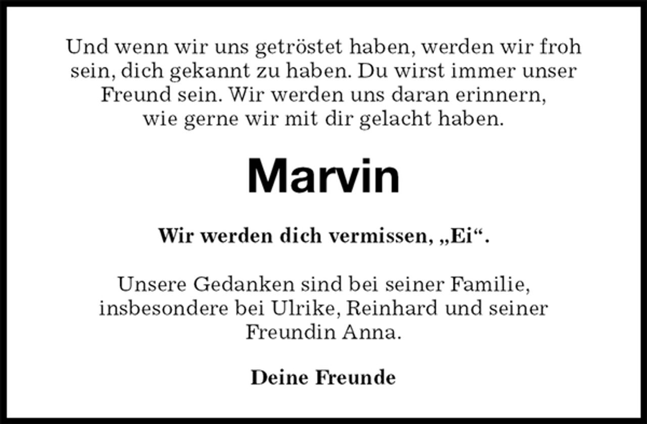 <p>Und wenn wir uns getröstet haben, werden wir froh sein, dich gekannt zu haben. Du wirst immer unser Freund sein. Wir werden uns daran erinnern,<br />wie gerne wir mit dir gelacht haben.<br />Marvin<br />Wir werden dich vermissen, „Ei“.<br />Unsere Gedanken sind bei seiner Familie,<br />insbesondere bei Ulrike, Reinhard und seiner<br />Freundin Anna.<br />Deine Freunde</p>