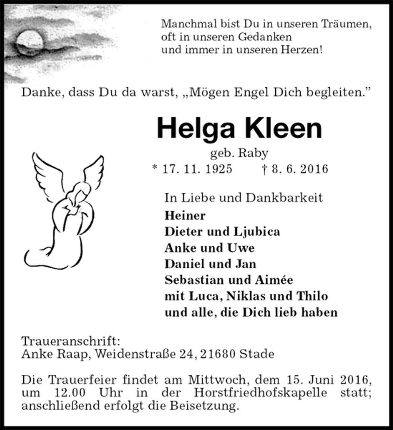 <p>Manchmal bist Du in unseren Träumen,<br />oft in unseren Gedanken<br />und immer in unseren Herzen!<br />Danke, dass Du da warst, „Mögen Engel Dich begleiten.”<br />Helga Kleen<br />geb. Raby<br />* 17. 11. 1925 † 8. 6. 2016<br />In Liebe und Dankbarkeit<br />Heiner<br />Dieter und Ljubica<br />Anke und Uwe<br />Daniel und Jan<br />Sebastian und Aimée<br />mit Luca, Niklas und Thilo<br />und alle, die Dich lieb haben<br />Traueranschrift:<br />Anke Raap, Weidenstraße 24, 21680 Stade</p><p>Die Trauerfeier findet am Mittwoch, dem 15. Juni 2016, um 12.00 Uhr in der Horstfriedhofskapelle statt;<br />anschließend erfolgt die Beisetzung.</p>