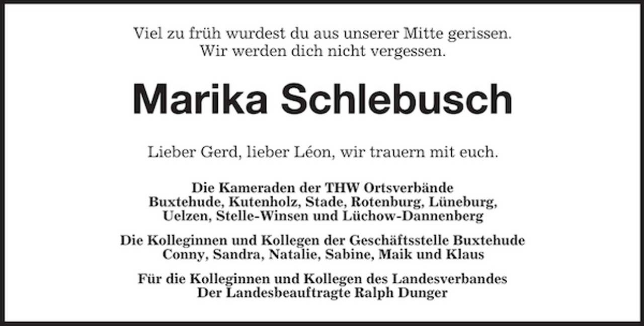 <p>Viel zu früh wurdest du aus unserer Mitte gerissen. Wir werden dich nicht vergessen.</p><p>Marika Schlebusch<br />Lieber Gerd, lieber Léon, wir trauern mit euch.<br />Die Kameraden der THW Ortsverbände Buxtehude, Kutenholz, Stade, Rotenburg, Lüneburg, Uelzen, Stelle-Winsen und Lüchow-Dannenberg Die Kolleginnen und Kollegen der Geschäftsstelle Buxtehude Conny, Sandra, Natalie, Sabine, Maik und Klaus Für die Kolleginnen und Kollegen des Landesverbandes Der Landesbeauftragte Ralph Dunger</p>