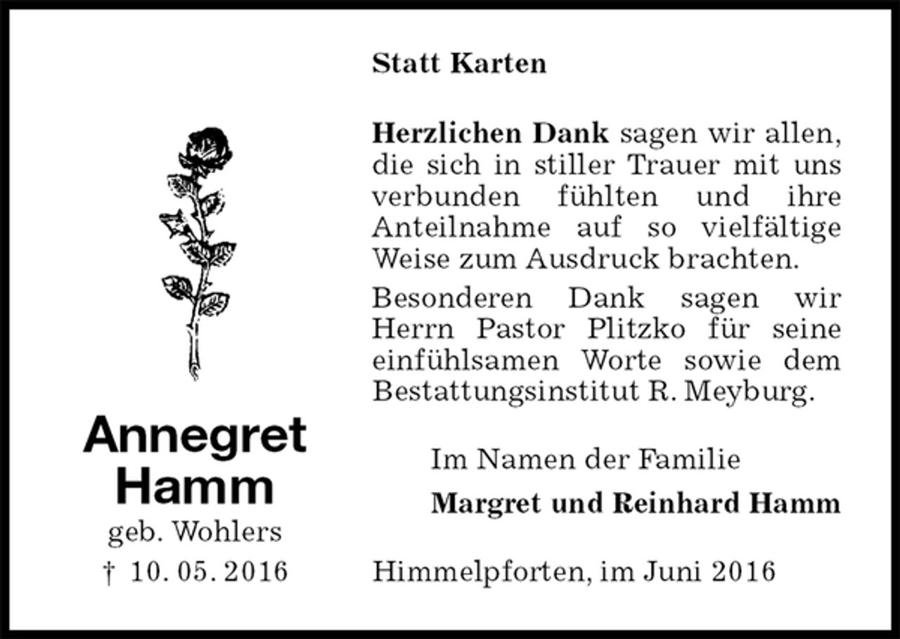<p>Statt Karten<br />Herzlichen Dank sagen wir allen,<br />die sich in stiller Trauer mit uns verbunden fühlten und ihre<br />Anteilnahme auf so vielfältige Weise zum Ausdruck brachten.<br />Besonderen Dank sagen wir Herrn Pastor Plitzko für seine einfühlsamen Worte sowie dem Bestattungsinstitut R. Meyburg.<br />Im Namen der Familie<br />Margret und Reinhard Hamm<br />Himmelpforten, im Juni 2016<br />Annegret<br />Hamm<br />geb. Wohlers<br />† 10. 05. 2016</p>
