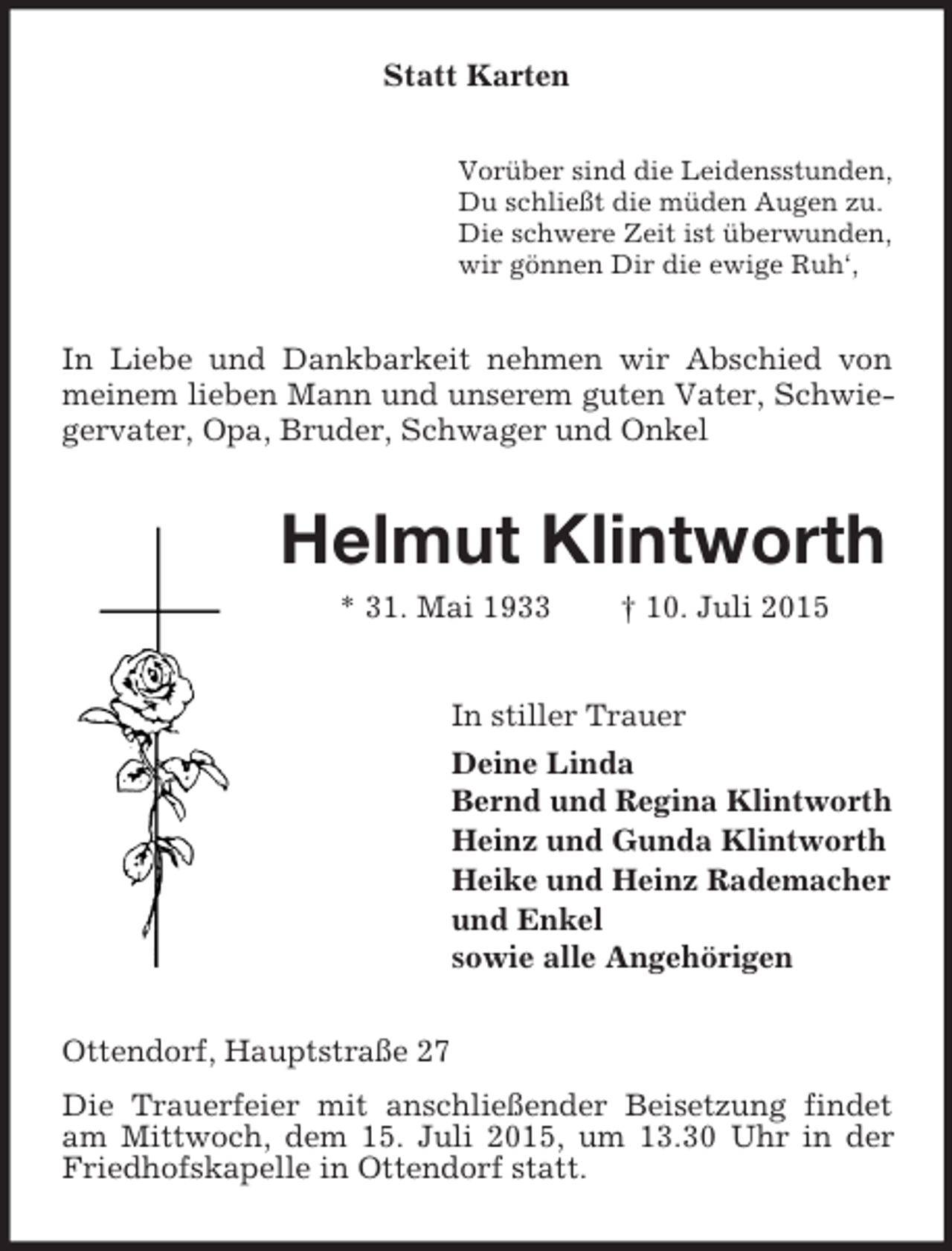 <p>Statt Karten<br />Vorüber sind die Leidensstunden,<br />Du schließt die müden Augen zu.<br />Die schwere Zeit ist überwunden,<br />wir gönnen Dir die ewige Ruh‘,<br />In Liebe und Dankbarkeit nehmen wir Abschied von meinem lieben Mann und unserem guten Vater, Schwiegervater, Opa, Bruder, Schwager und Onkel<br />Helmut Klintworth<br />* 31. Mai 1933 † 10. Juli 2015<br />In stiller Trauer<br />Deine Linda<br />Bernd und Regina Klintworth<br />Heinz und Gunda Klintworth<br />Heike und Heinz Rademacher<br />und Enkel<br />sowie alle Angehörigen<br />Ottendorf, Hauptstraße 27<br />Die Trauerfeier mit anschließender Beisetzung findet am Mittwoch, dem 15. Juli 2015, um 13.30 Uhr in der Friedhofskapelle in Ottendorf statt.</p>
