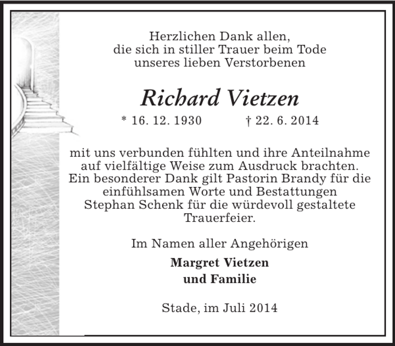 <p>Herzlichen Dank allen,<br />die sich in stiller Trauer beim Tode<br />unseres lieben Verstorbenen<br />Richard Vietzen<br />* 16. 12. 1930 † 22. 6. 2014<br />mit uns verbunden fühlten und ihre Anteilnahme<br />auf vielfältige Weise zum Ausdruck brachten.<br />Ein besonderer Dank gilt Pastorin Brandy für die einfühlsamen Worte und Bestattungen<br />Stephan Schenk für die würdevoll gestaltete<br />Trauerfeier.<br />Im Namen aller Angehörigen<br />Margret Vietzen<br />und Familie<br />Stade, im Juli 2014</p>