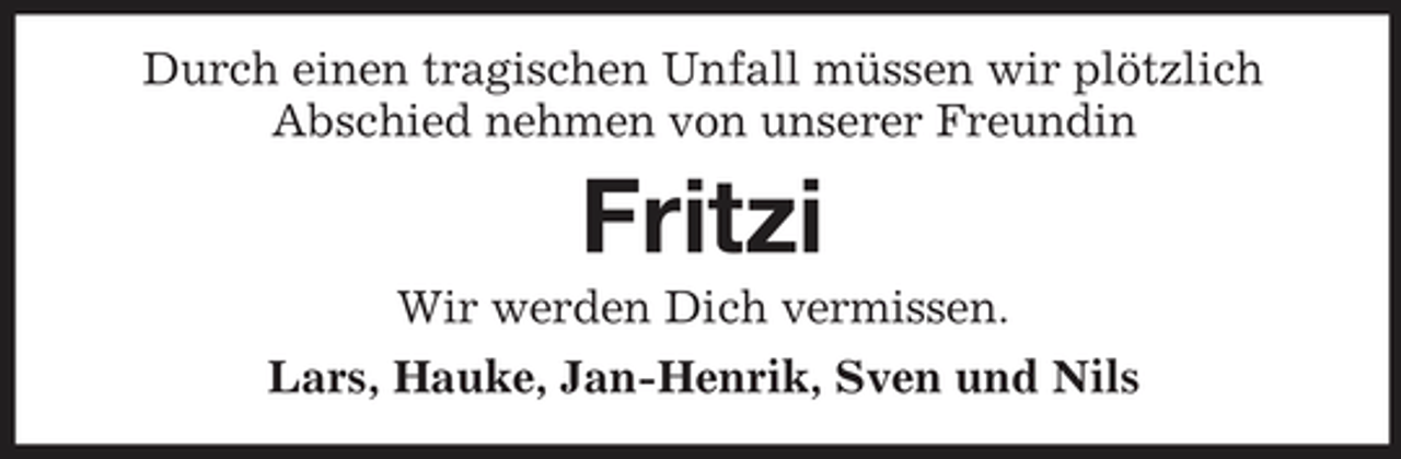 <p>Durch einen tragischen Unfall müssen wir plötzlich Abschied nehmen von unserer Freundin</p><p>Fritzi<br />Wir werden Dich vermissen. Lars, Hauke, Jan-Henrik, Sven und Nils</p>