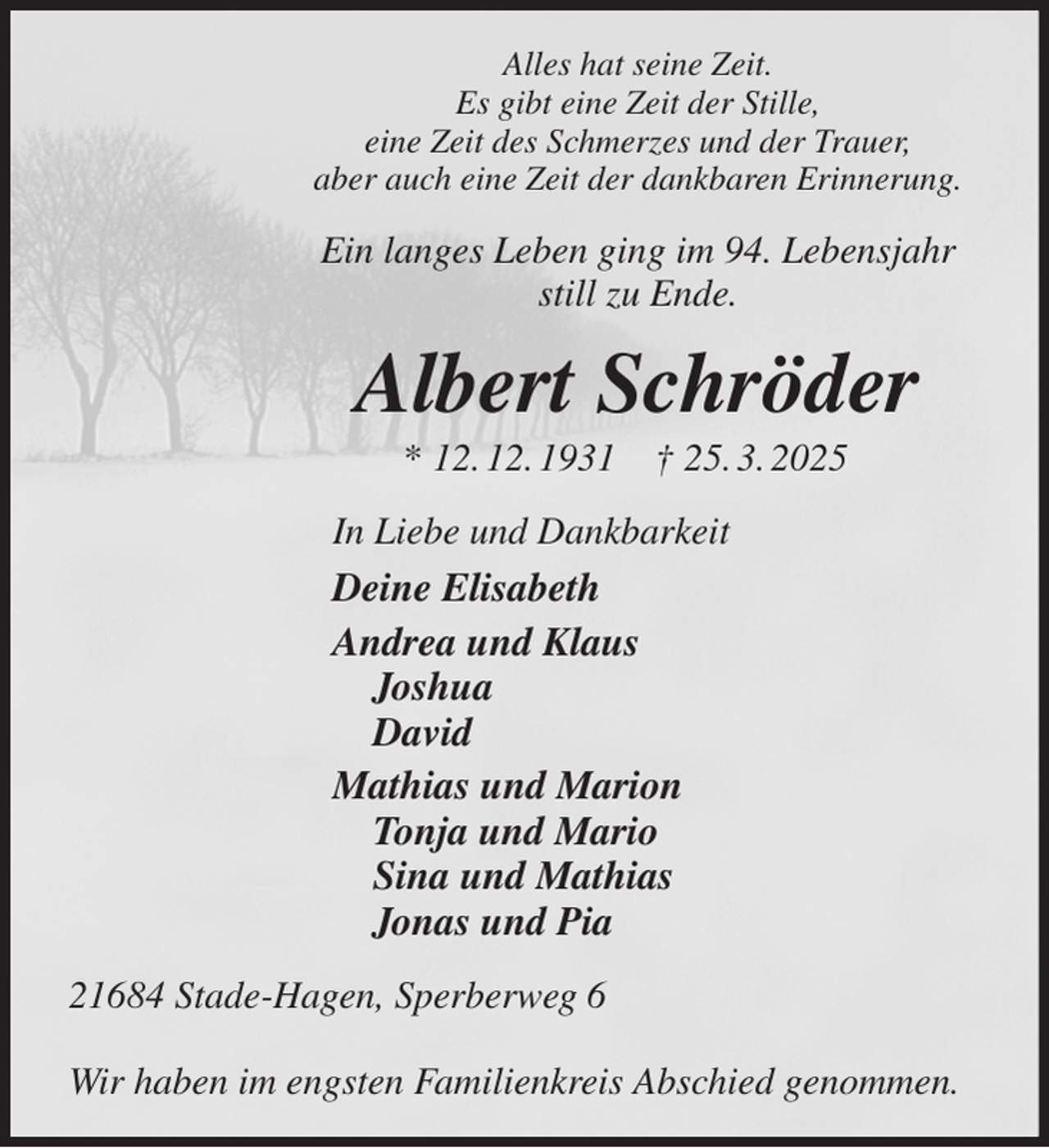 <p>Alles hat seine Zeit.<br />Es gibt eine Zeit der Stille,<br />eine Zeit des Schmerzes und der Trauer,<br />aber auch eine Zeit der dankbaren Erinnerung.<br />Ein langes Leben ging im 94. Lebensjahr<br />still zu Ende.<br />Albert Schröder<br />* 12. 12. 1931 † 25. 3. 2025<br />In Liebe und Dankbarkeit<br />Deine Elisabeth<br />Andrea und Klaus<br />Joshua<br />David<br />Mathias und Marion<br />Tonja und Mario<br />Sina und Mathias<br />Jonas und Pia<br />21684 Stade-Hagen, Sperberweg 6</p><p>Wir haben im engsten Familienkreis Abschied genommen.</p>