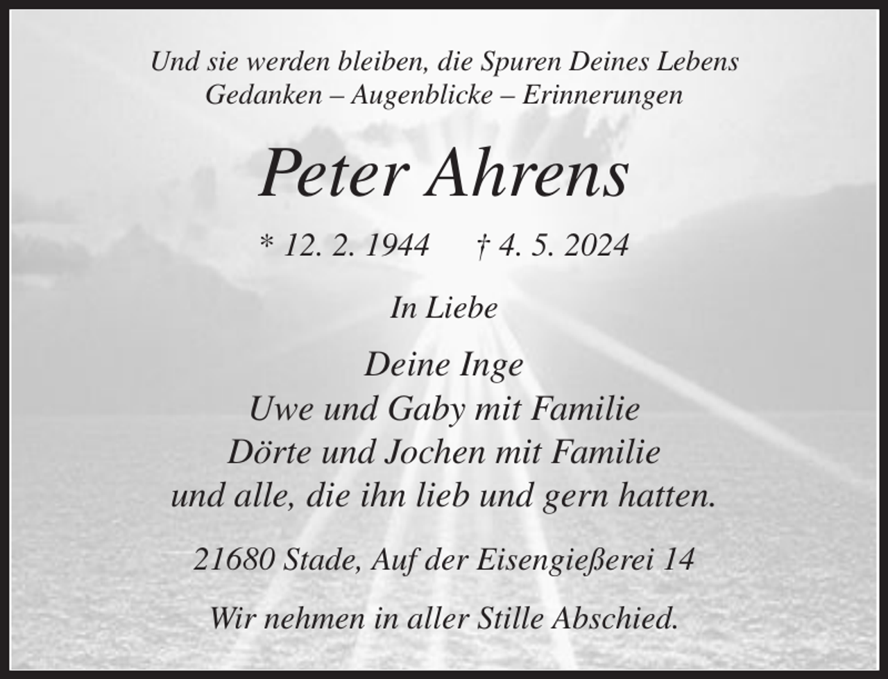 <p>Und sie werden bleiben, die Spuren Deines Lebens<br />Gedanken - Augenblicke - Erinnerungen<br />Peter Ahrens<br />* 12. 2. 1944 † 4. 5. 2024<br />In Liebe<br />Deine Inge<br />Uwe und Gaby mit Familie<br />Dörte und Jochen mit Familie<br />und alle, die ihn lieb und gern hatten.<br />21680 Stade, Auf der Eisengießerei 14<br />Wir nehmen in aller Stille Abschied.</p>