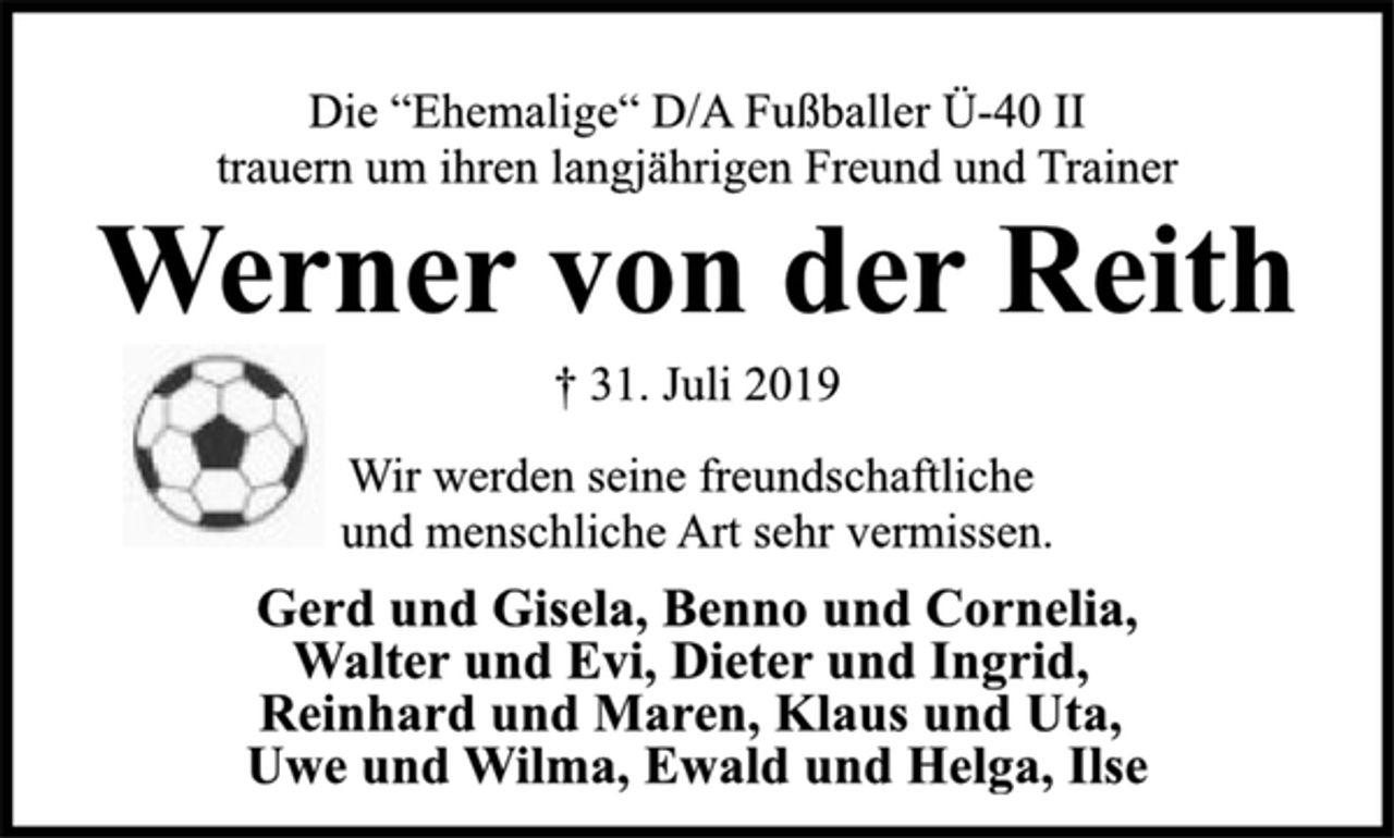 <p>Die “Ehemalige“ D/A Fußballer Ü-40 II<br />trauern um ihren langjährigen Freund und Trainer<br />Werner von der Reith<br />† 31. Juli 2019<br />Wir werden seine freundschaftliche<br />und menschliche Art sehr vermissen.<br />Gerd und Gisela, Benno und Cornelia,<br />Walter und Evi, Dieter und Ingrid,<br />Reinhard und Maren, Klaus und Uta,<br />Uwe und Wilma, Ewald und Helga, Ilse</p>