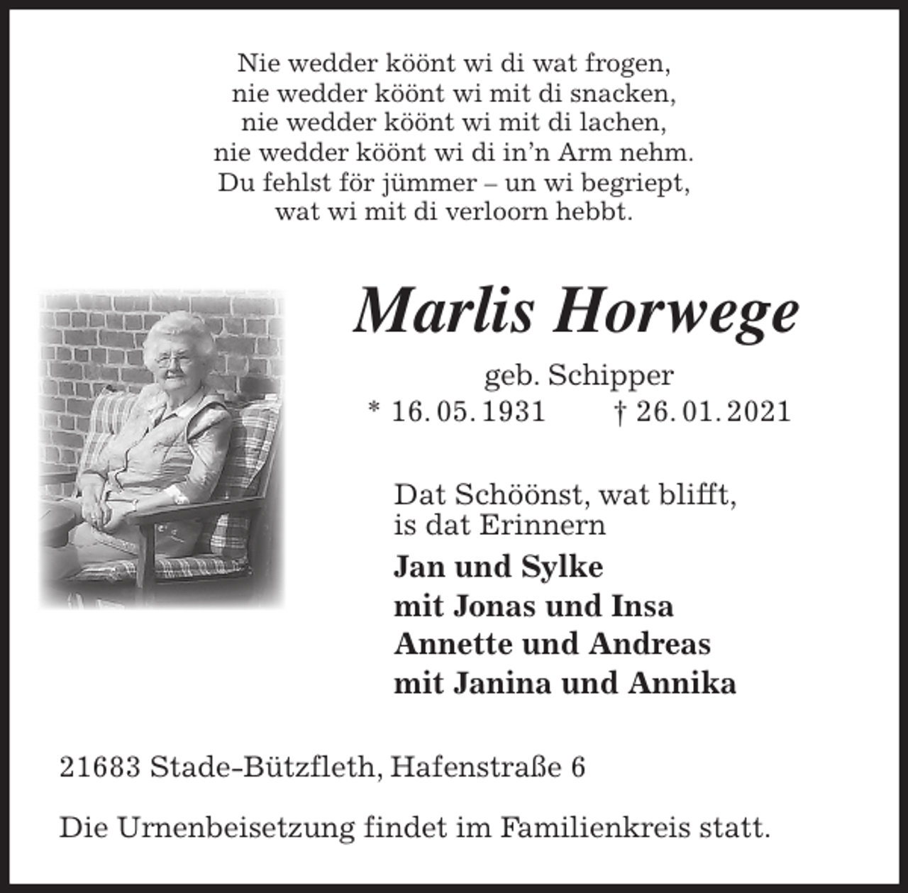 <p>Nie wedder köönt wi di wat frogen,<br />nie wedder köönt wi mit di snacken,<br />nie wedder köönt wi mit di lachen,<br />nie wedder köönt wi di in’n Arm nehm.<br />Du fehlst för jümmer - un wi begriept,<br />wat wi mit di verloorn hebbt.<br />Marlis Horwege<br />geb. Schipper<br />* 16. 05. 1931 † 26. 01. 2021<br />Dat Schöönst, wat blifft,<br />is dat Erinnern<br />Jan und Sylke<br />mit Jonas und Insa<br />Annette und Andreas<br />mit Janina und Annika<br />21683 Stade-Bützfleth, Hafenstraße 6</p>
<p>Die Urnenbeisetzung findet im Familienkreis statt.</p>