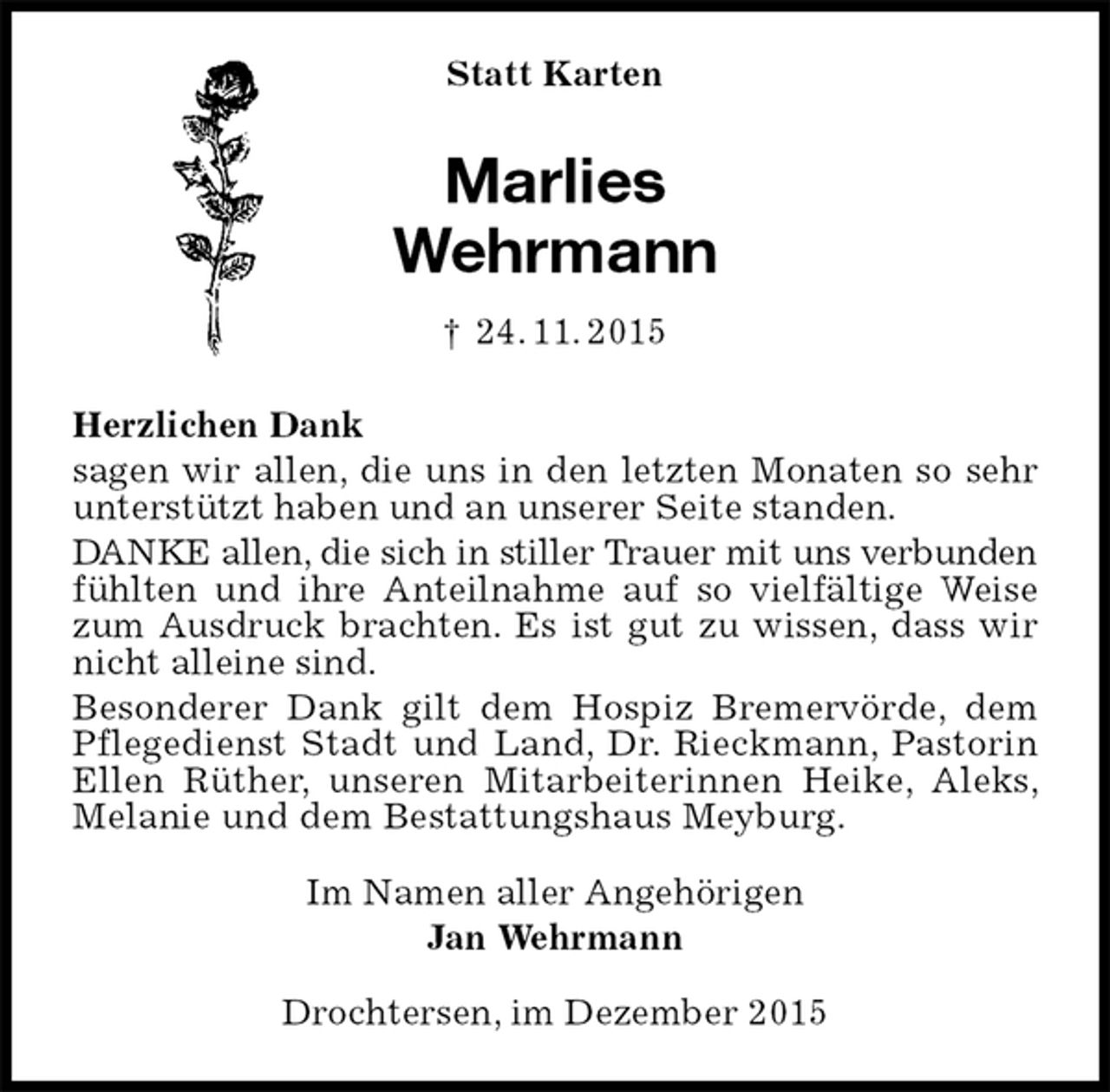 <p>Statt Karten<br />Marlies<br />Wehrmann<br />† 24. 11. 2015<br />Herzlichen Dank<br />sagen wir allen, die uns in den letzten Monaten so sehr unterstützt haben und an unserer Seite standen.<br />DANKE allen, die sich in stiller Trauer mit uns verbunden fühlten und ihre Anteilnahme auf so vielfältige Weise zum Ausdruck brachten. Es ist gut zu wissen, dass wir nicht alleine sind.<br />Besonderer Dank gilt dem Hospiz Bremervörde, dem Pflegedienst Stadt und Land, Dr. Rieckmann, Pastorin Ellen Rüther, unseren Mitarbeiterinnen Heike, Aleks, Melanie und dem Bestattungshaus Meyburg.<br />Im Namen aller Angehörigen<br />Jan Wehrmann<br />Drochtersen, im Dezember 2015</p>