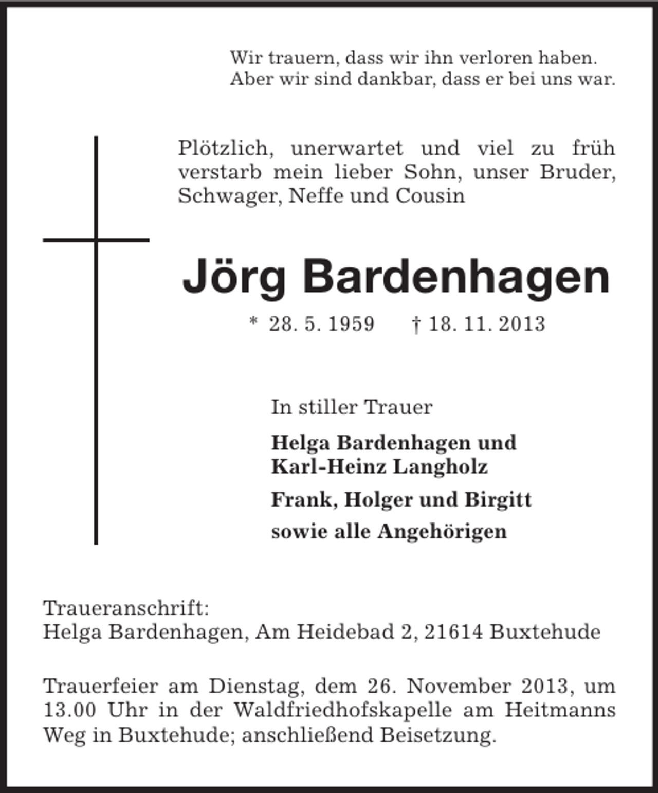 <p>Wir trauern, dass wir ihn verloren haben.<br />Aber wir sind dankbar, dass er bei uns war.</p><p>Plötzlich, unerwartet und viel zu früh<br />verstarb mein lieber Sohn, unser Bruder,<br />Schwager, Neffe und Cousin</p><p>Jörg Bardenhagen<br />* 28. 5. 1959</p><p>† 18. 11. 2013</p><p>In stiller Trauer<br />Helga Bardenhagen und<br />Karl-Heinz Langholz<br />Frank, Holger und Birgitt<br />sowie alle Angehörigen</p><p>Traueranschrift:<br />Helga Bardenhagen, Am Heidebad 2, 21614 Buxtehude<br />Trauerfeier am Dienstag, dem 26. November 2013, um<br />13.00 Uhr in der Waldfriedhofskapelle am Heitmanns<br />Weg in Buxtehude; anschließend Beisetzung.</p>