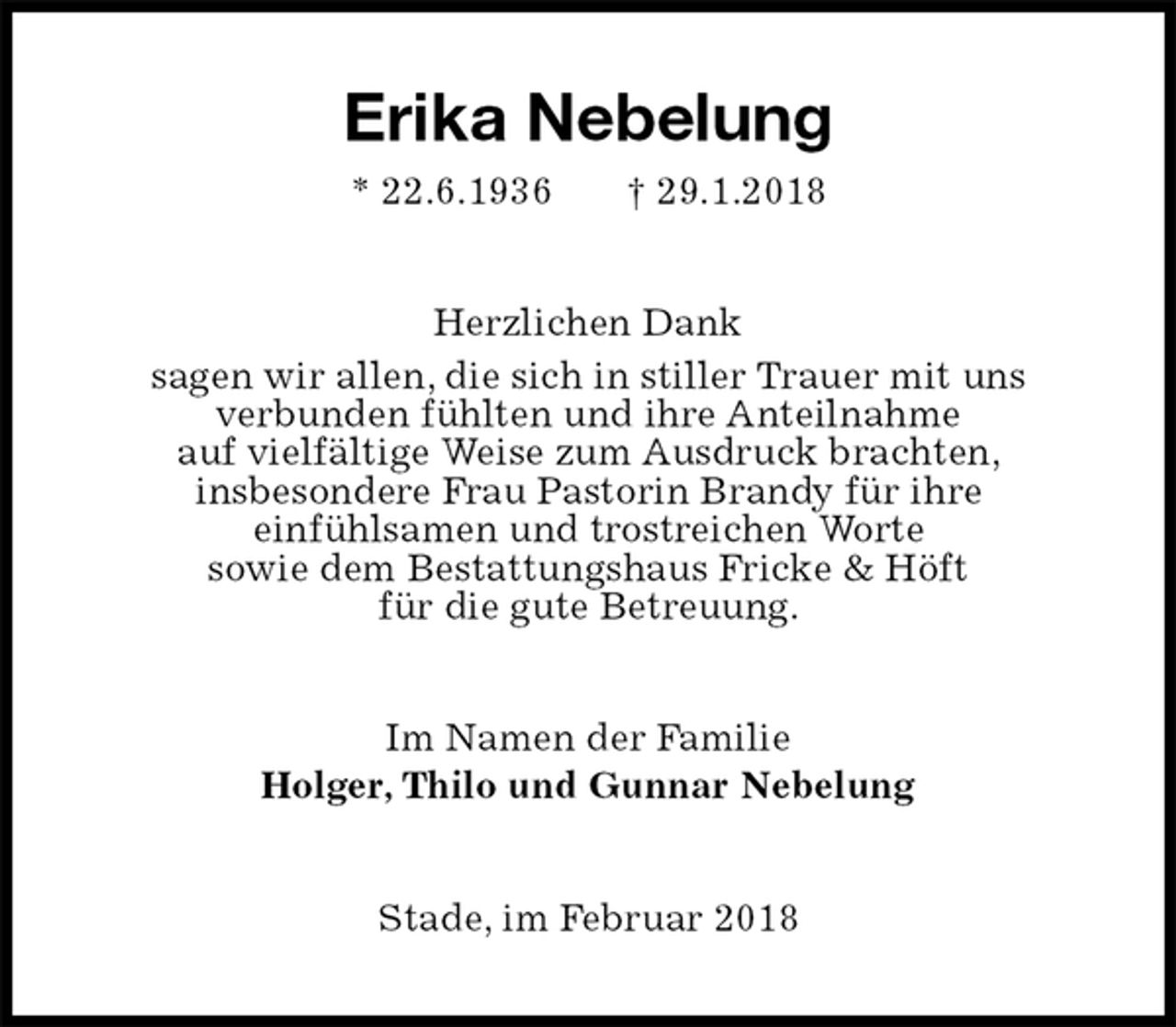 <p>Erika Nebelung<br />* 22.6.1936 † 29.1.2018<br />Herzlichen Dank<br />sagen wir allen, die sich in stiller Trauer mit uns<br />verbunden fühlten und ihre Anteilnahme<br />auf vielfältige Weise zum Ausdruck brachten,<br />insbesondere Frau Pastorin Brandy für ihre<br />einfühlsamen und trostreichen Worte<br />sowie dem Bestattungshaus Fricke &amp; Höft<br />für die gute Betreuung.<br />Im Namen der Familie<br />Holger, Thilo und Gunnar Nebelung<br />Stade, im Februar 2018</p>