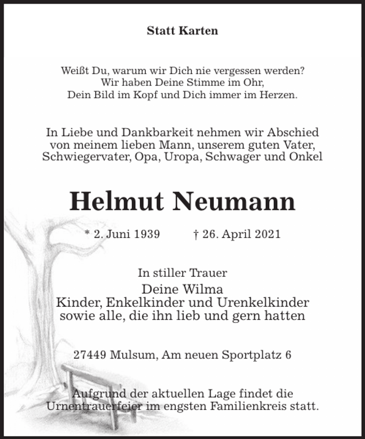 <p>Statt Karten<br />Weißt Du, warum wir Dich nie vergessen werden?<br />Wir haben Deine Stimme im Ohr,<br />Dein Bild im Kopf und Dich immer im Herzen.<br />In Liebe und Dankbarkeit nehmen wir Abschied<br />von meinem lieben Mann, unserem guten Vater,<br />Schwiegervater, Opa, Uropa, Schwager und Onkel<br />Helmut Neumann<br />* 2. Juni 1939 † 26. April 2021<br />In stiller Trauer<br />Deine Wilma<br />Kinder, Enkelkinder und Urenkelkinder<br />sowie alle, die ihn lieb und gern hatten<br />27449 Mulsum, Am neuen Sportplatz 6<br />Aufgrund der aktuellen Lage findet die<br />Urnentrauerfeier im engsten Familienkreis statt.</p>