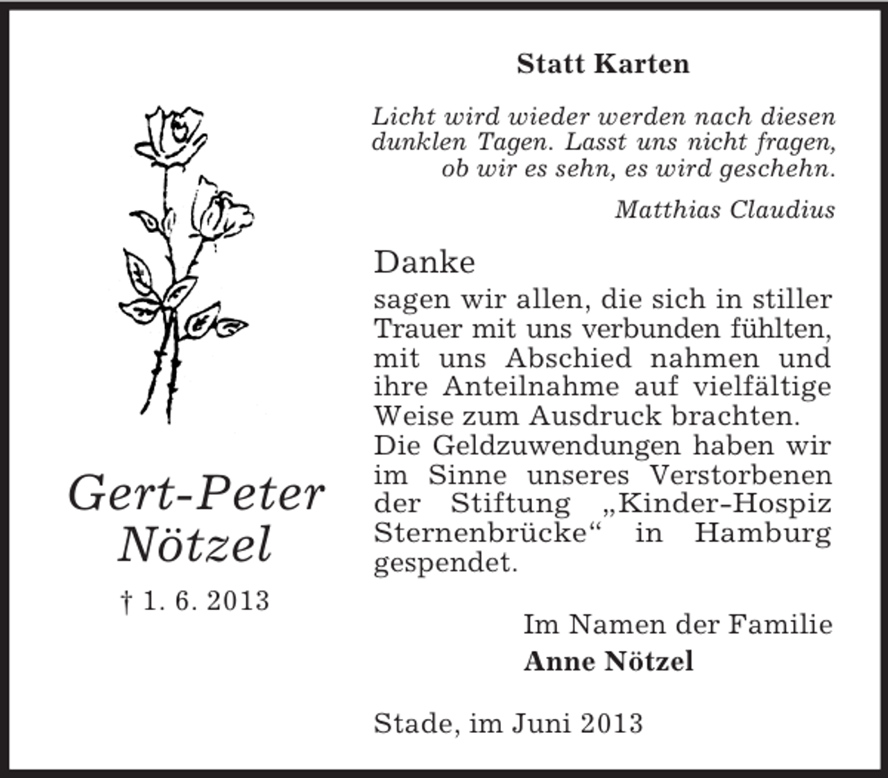 <p>Statt Karten<br />Licht wird wieder werden nach diesen<br />dunklen Tagen. Lasst uns nicht fragen,<br />ob wir es sehn, es wird geschehn.<br />Matthias Claudius</p><p>Danke</p><p>Gert-Peter<br />Nötzel<br />† 1. 6. 2013</p><p>sagen wir allen, die sich in stiller<br />Trauer mit uns verbunden fühlten,<br />mit uns Abschied nahmen und<br />ihre Anteilnahme auf vielfältige<br />Weise zum Ausdruck brachten.<br />Die Geldzuwendungen haben wir<br />im Sinne unseres Verstorbenen<br />der Stiftung „Kinder-Hospiz<br />Sternenbrücke“ in Hamburg<br />gespendet.<br />Im Namen der Familie<br />Anne Nötzel<br />Stade, im Juni 2013</p>