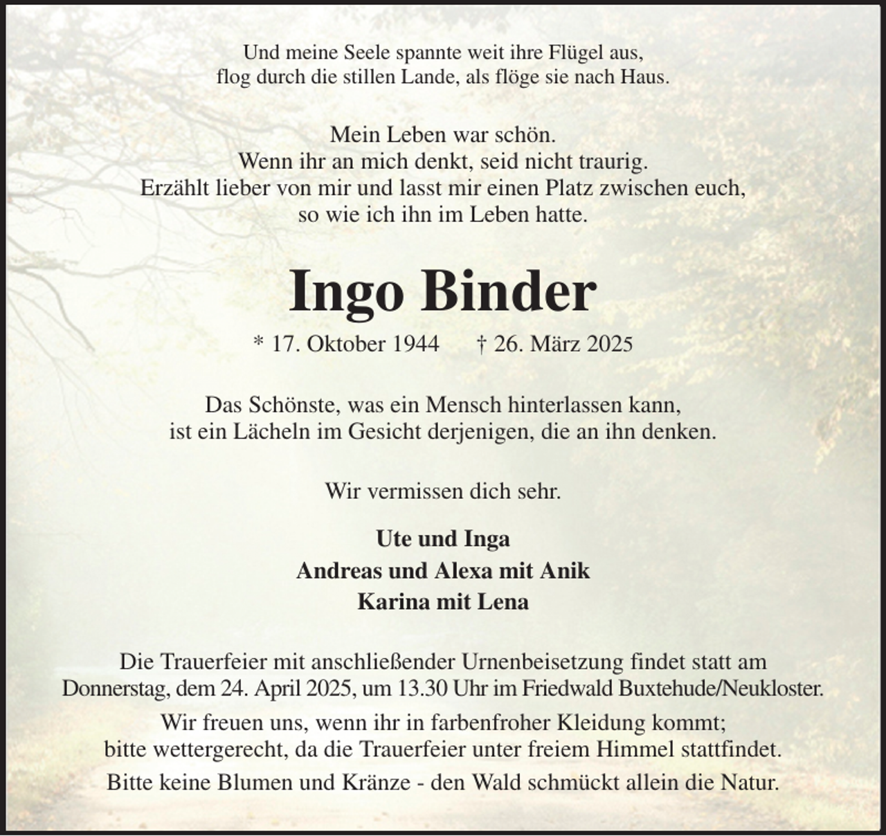 <p>Und meine Seele spannte weit ihre Flügel aus,<br />flog durch die stillen Lande, als flöge sie nach Haus.<br />Mein Leben war schön.<br />Wenn ihr an mich denkt, seid nicht traurig.<br />Erzählt lieber von mir und lasst mir einen Platz zwischen euch,<br />so wie ich ihn im Leben hatte.<br />Ingo Binder<br />* 17. Oktober 1944 † 26. März 2025<br />Das Schönste, was ein Mensch hinterlassen kann,<br />ist ein Lächeln im Gesicht derjenigen, die an ihn denken.<br />Wir vermissen dich sehr.<br />Ute und Inga<br />Andreas und Alexa mit Anik<br />Karina mit Lena<br />Die Trauerfeier mit anschließender Urnenbeisetzung findet statt am<br />Donnerstag, dem 24. April 2025, um 13.30 Uhr im Friedwald Buxtehude/Neukloster.<br />Wir freuen uns, wenn ihr in farbenfroher Kleidung kommt;<br />bitte wettergerecht, da die Trauerfeier unter freiem Himmel stattfindet.<br />Bitte keine Blumen und Kränze - den Wald schmückt allein die Natur.</p>