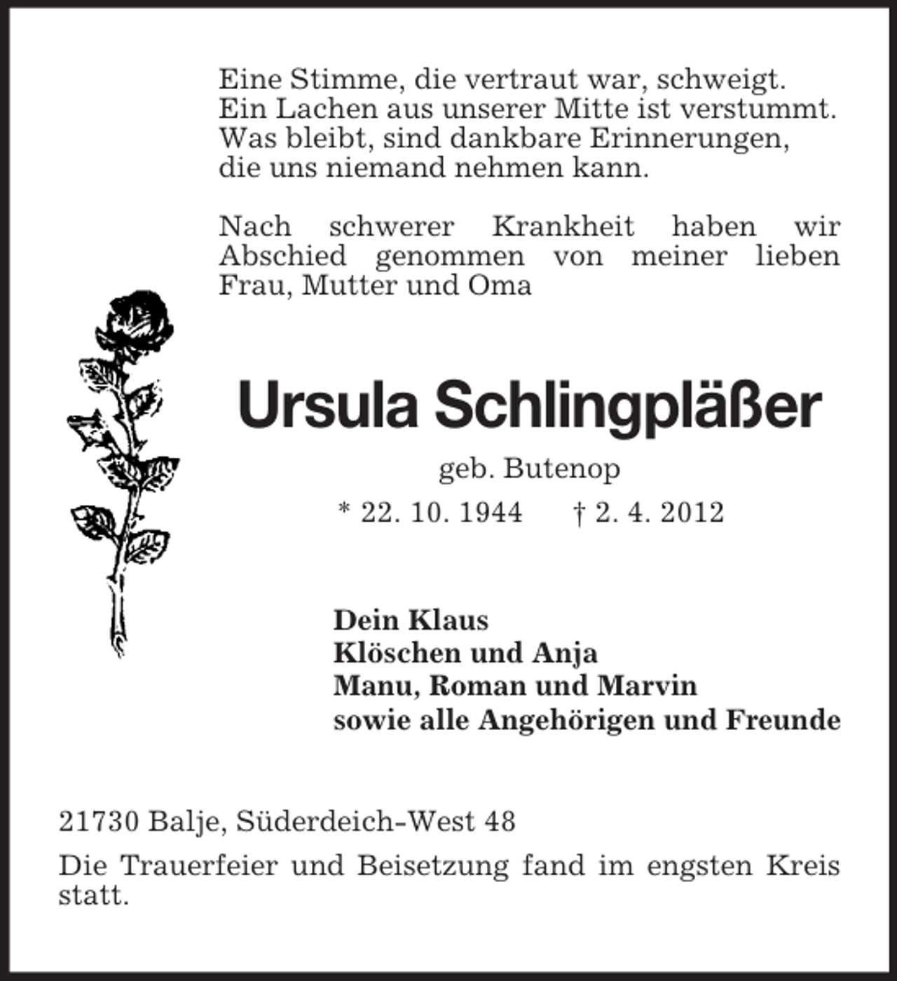 <p>Eine Stimme, die vertraut war, schweigt.<br />Ein Lachen aus unserer Mitte ist verstummt.<br />Was bleibt, sind dankbare Erinnerungen,<br />die uns niemand nehmen kann.<br />Nach schwerer Krankheit haben wir<br />Abschied genommen von meiner lieben<br />Frau, Mutter und Oma</p><p>Ursula Schlingpläßer<br />geb. Butenop<br />* 22. 10. 1944<br />† 2. 4. 2012</p><p>Dein Klaus<br />Klöschen und Anja<br />Manu, Roman und Marvin<br />sowie alle Angehörigen und Freunde</p><p>21730 Balje, Süderdeich-West 48<br />Die Trauerfeier und Beisetzung fand im engsten Kreis<br />statt.</p>
