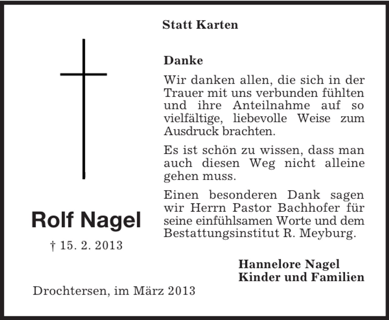 <p>Statt Karten</p><p>Rolf Nagel</p><p>Danke<br />Wir danken allen, die sich in der<br />Trauer mit uns verbunden fühlten<br />und ihre Anteilnahme auf so<br />vielfältige, liebevolle Weise zum<br />Ausdruck brachten.<br />Es ist schön zu wissen, dass man<br />auch diesen Weg nicht alleine<br />gehen muss.<br />Einen besonderen Dank sagen<br />wir Herrn Pastor Bachhofer für<br />seine einfühlsamen Worte und dem<br />Bestattungsinstitut R. Meyburg.</p><p>† 15. 2. 2013<br />Hannelore Nagel<br />Kinder und Familien<br />Drochtersen, im März 2013</p>