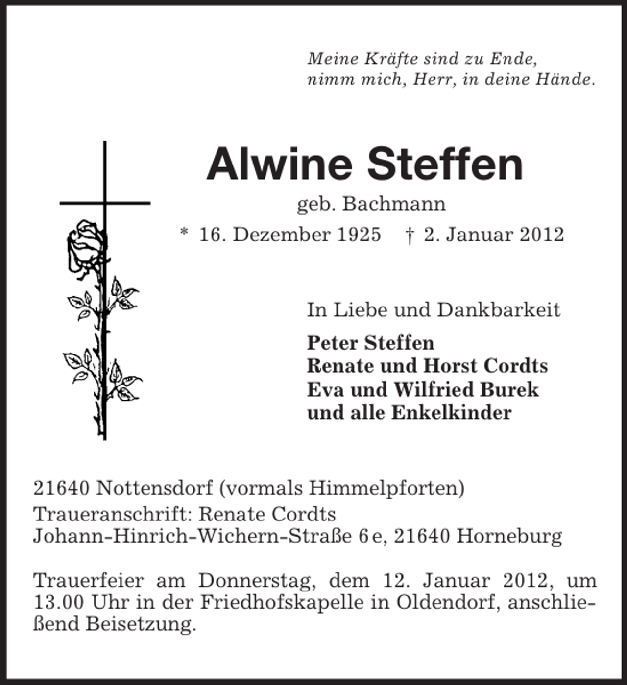 <p>Meine Kräfte sind zu Ende,<br />nimm mich, Herr, in deine Hände.<br />Alwine Steffen<br />geb. Bachmann<br />* 16. Dezember 1925 † 2. Januar 2012<br />In Liebe und Dankbarkeit<br />Peter Steffen<br />Renate und Horst Cordts<br />Eva und Wilfried Burek<br />und alle Enkelkinder<br />21640 Nottensdorf (vormals Himmelpforten)<br />Traueranschrift: Renate Cordts<br />Johann-Hinrich-Wichern-Straße 6 e, 21640 Horneburg</p><p>Trauerfeier am Donnerstag, dem 12. Januar 2012, um 13.00 Uhr in der Friedhofskapelle in Oldendorf, anschließend Beisetzung.</p>