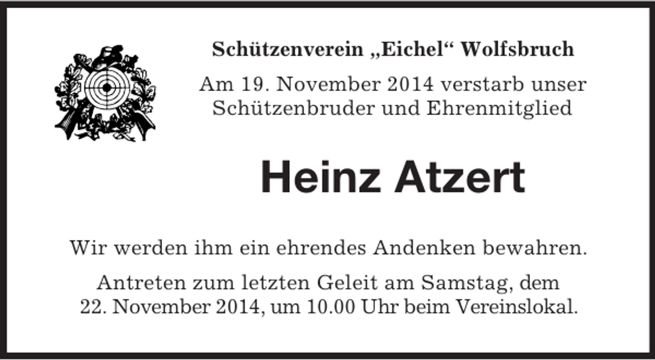 <p>Schützenverein „Eichel“ Wolfsbruch<br />Am 19. November 2014 verstarb unser<br />Schützenbruder und Ehrenmitglied<br />Heinz Atzert<br />Wir werden ihm ein ehrendes Andenken bewahren.<br />Antreten zum letzten Geleit am Samstag, dem<br />22. November 2014, um 10.00 Uhr beim Vereinslokal.</p>