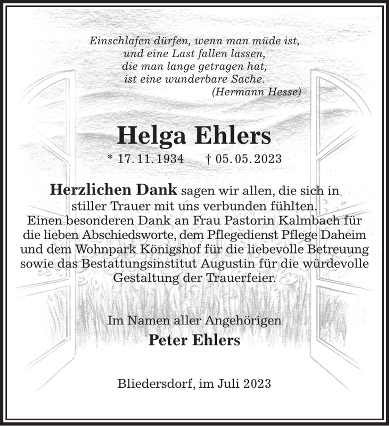 <p>Einschlafen dürfen, wenn man müde ist,<br />und eine Last fallen lassen,<br />die man lange getragen hat,<br />ist eine wunderbare Sache.<br />(Hermann Hesse)<br />Herzlichen Dank sagen wir allen, die sich in<br />stiller Trauer mit uns verbunden fühlten.<br />Einen besonderen Dank an Frau Pastorin Kalmbach für<br />die lieben Abschiedsworte, dem Pflegedienst Pflege Daheim<br />und dem Wohnpark Königshof für die liebevolle Betreuung<br />sowie das Bestattungsinstitut Augustin für die würdevolle<br />Gestaltung der Trauerfeier.<br />Im Namen aller Angehörigen<br />Peter Ehlers<br />Bliedersdorf, im Juli 2023<br />Helga Ehlers<br />* 17. 11. 1934 † 05. 05. 2023</p>