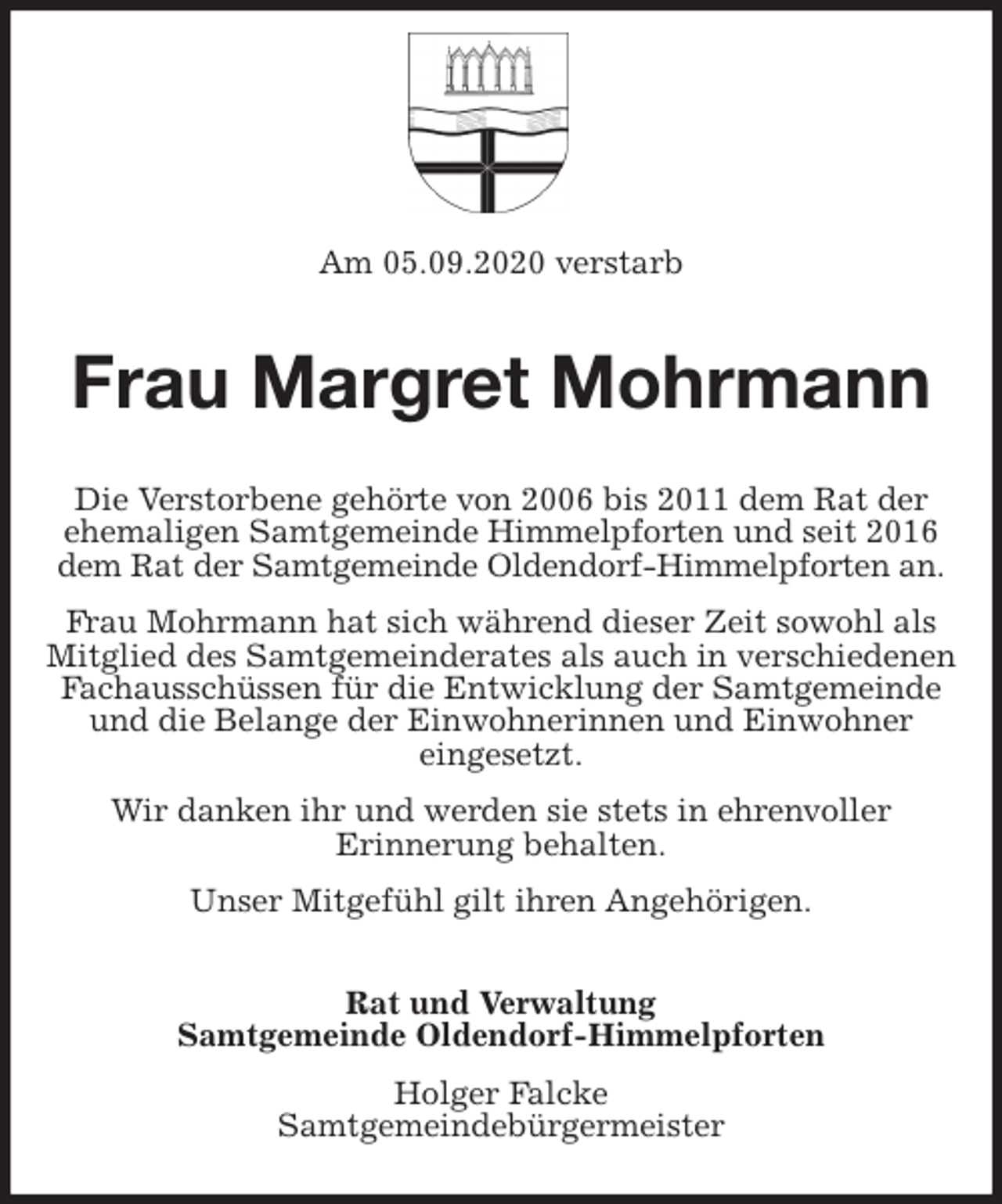 <p>Am 05.09.2020 verstarb<br />Frau Margret Mohrmann<br />Die Verstorbene gehörte von 2006 bis 2011 dem Rat der ehemaligen Samtgemeinde Himmelpforten und seit 2016 dem Rat der Samtgemeinde Oldendorf-Himmelpforten an.<br />Frau Mohrmann hat sich während dieser Zeit sowohl als Mitglied des Samtgemeinderates als auch in verschiedenen Fachausschüssen für die Entwicklung der Samtgemeinde und die Belange der Einwohnerinnen und Einwohner<br />eingesetzt.<br />Wir danken ihr und werden sie stets in ehrenvoller<br />Erinnerung behalten.<br />Unser Mitgefühl gilt ihren Angehörigen.<br />Rat und Verwaltung<br />Samtgemeinde Oldendorf-Himmelpforten<br />Holger Falcke<br />Samtgemeindebürgermeister</p>