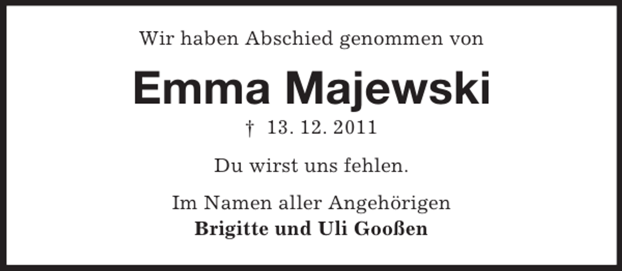 <p>Wir haben Abschied genommen von</p><p>Emma Majewski<br />† 13. 12. 2011<br />Du wirst uns fehlen.<br />Im Namen aller Angehörigen<br />Brigitte und Uli Gooßen</p>