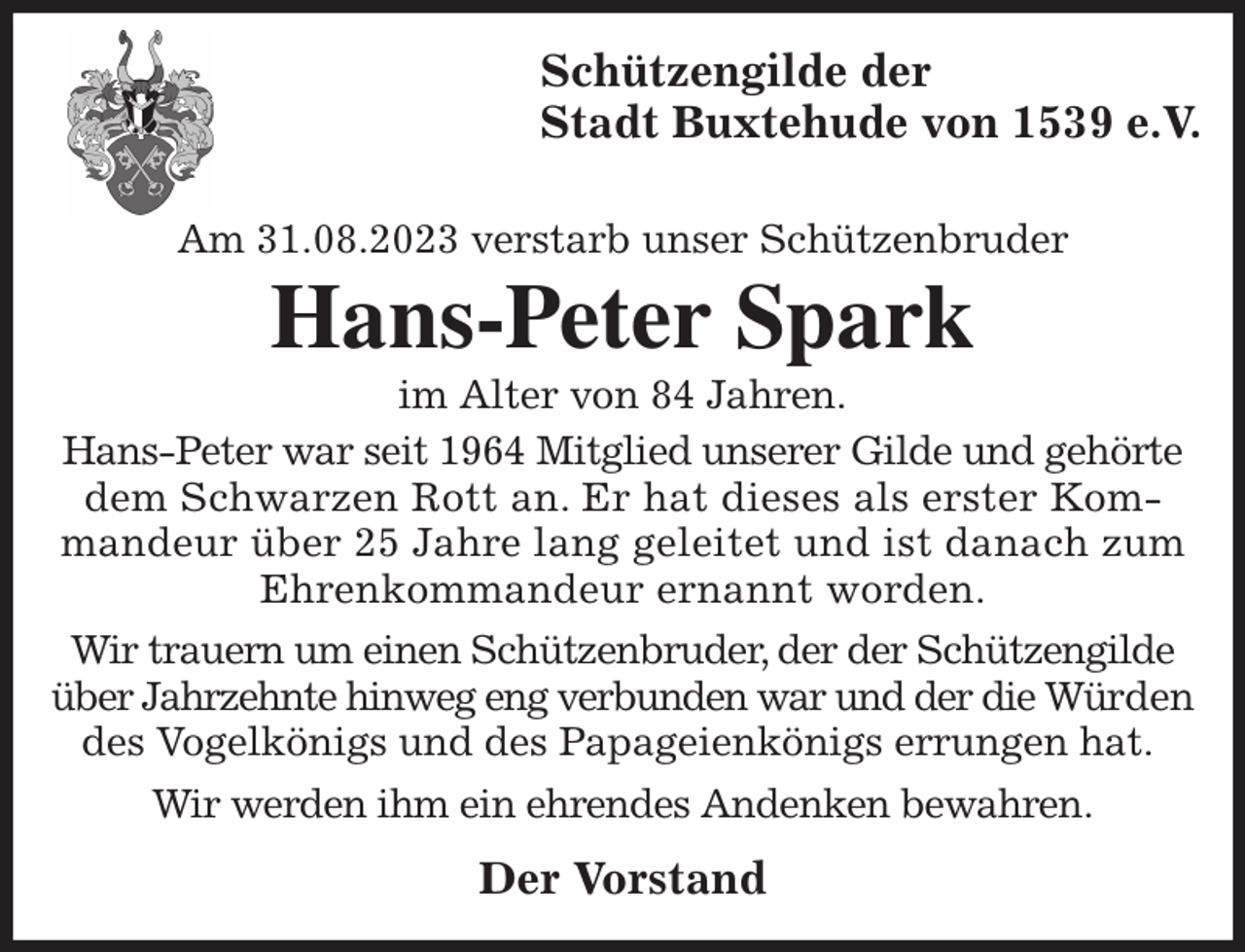 <p>Schützengilde der<br />Stadt Buxtehude von 1539 e.V.</p><p>Am 31.08.2023 verstarb unser Schützenbruder<br />Hans-Peter Spark<br />im Alter von 84 Jahren.<br />Hans-Peter war seit 1964 Mitglied unserer Gilde und gehörte dem Schwarzen Rott an. Er hat dieses als erster Kommandeur über 25 Jahre lang geleitet und ist danach zum Ehrenkommandeur ernannt worden.<br />Wir trauern um einen Schützenbruder, der der Schützengilde über Jahrzehnte hinweg eng verbunden war und der die Würden des Vogelkönigs und des Papageienkönigs errungen hat.<br />Wir werden ihm ein ehrendes Andenken bewahren.<br />Der Vorstand</p>