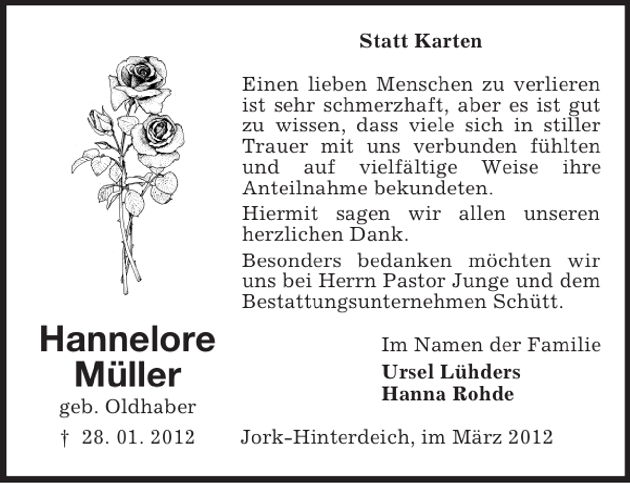 <p>Statt Karten<br />Einen lieben Menschen zu verlieren<br />ist sehr schmerzhaft, aber es ist gut<br />zu wissen, dass viele sich in stiller<br />Trauer mit uns verbunden fühlten<br />und auf vielfältige Weise ihre<br />Anteilnahme bekundeten.<br />Hiermit sagen wir allen unseren<br />herzlichen Dank.<br />Besonders bedanken möchten wir<br />uns bei Herrn Pastor Junge und dem<br />Bestattungsunternehmen Schütt.</p><p>Hannelore<br />Müller<br />geb. Oldhaber<br />† 28. 01. 2012</p><p>Im Namen der Familie<br />Ursel Lühders<br />Hanna Rohde<br />Jork-Hinterdeich, im März 2012</p>