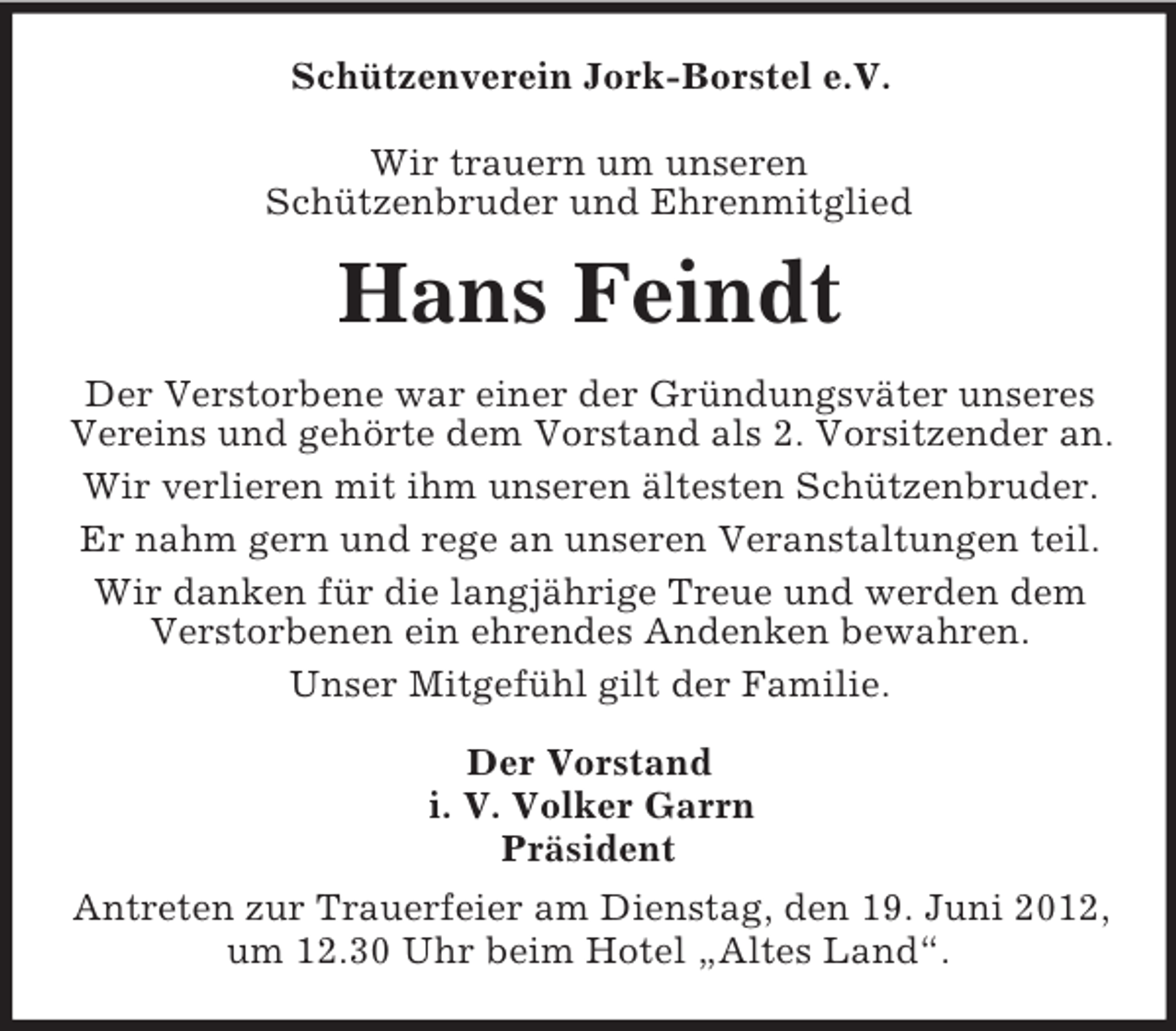 <p>Schützenverein Jork-Borstel e.V.<br />Wir trauern um unseren<br />Schützenbruder und Ehrenmitglied</p><p>Hans Feindt<br />Der Verstorbene war einer der Gründungsväter unseres<br />Vereins und gehörte dem Vorstand als 2. Vorsitzender an.<br />Wir verlieren mit ihm unseren ältesten Schützenbruder.<br />Er nahm gern und rege an unseren Veranstaltungen teil.<br />Wir danken für die langjährige Treue und werden dem<br />Verstorbenen ein ehrendes Andenken bewahren.<br />Unser Mitgefühl gilt der Familie.<br />Der Vorstand<br />i. V. Volker Garrn<br />Präsident<br />Antreten zur Trauerfeier am Dienstag, den 19. Juni 2012,<br />um 12.30 Uhr beim Hotel „Altes Land“.</p>