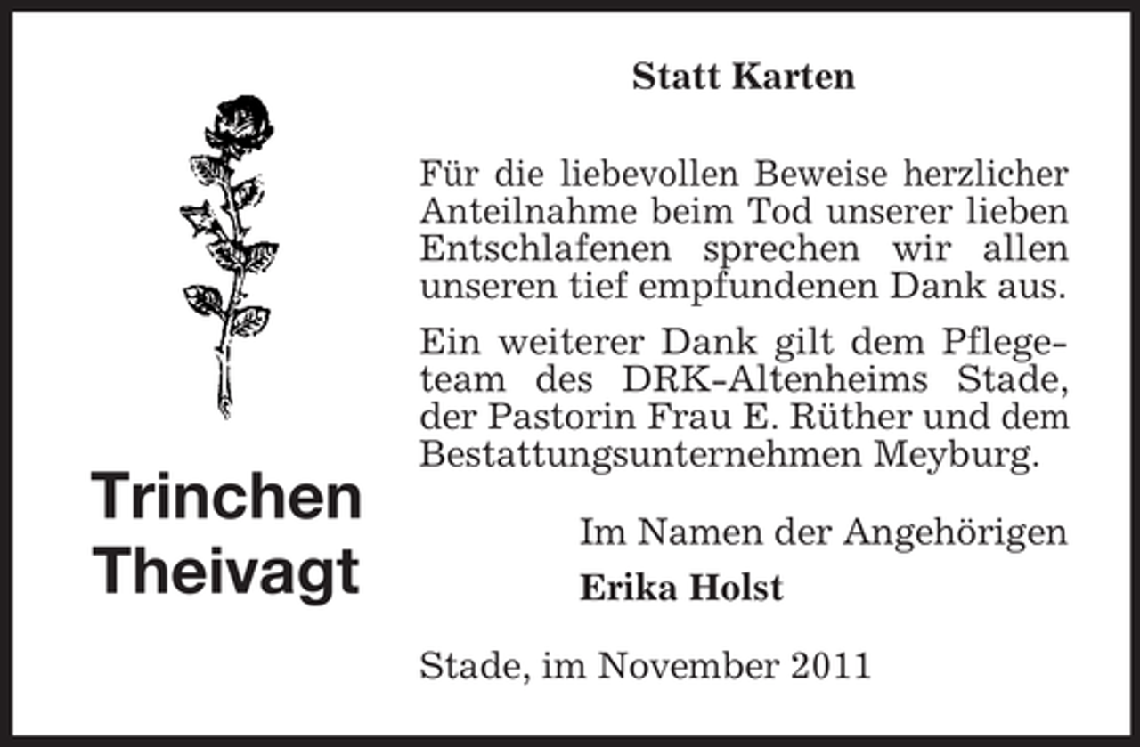 <p>Statt Karten</p><p>Trinchen<br />Theivagt</p><p>Für die liebevollen Beweise herzlicher<br />Anteilnahme beim Tod unserer lieben<br />Entschlafenen sprechen wir allen<br />unseren tief empfundenen Dank aus.<br />Ein weiterer Dank gilt dem Pflegeteam des DRK-Altenheims Stade,<br />der Pastorin Frau E. Rüther und dem<br />Bestattungsunternehmen Meyburg.<br />Im Namen der Angehörigen<br />Erika Holst<br />Stade, im November 2011</p>