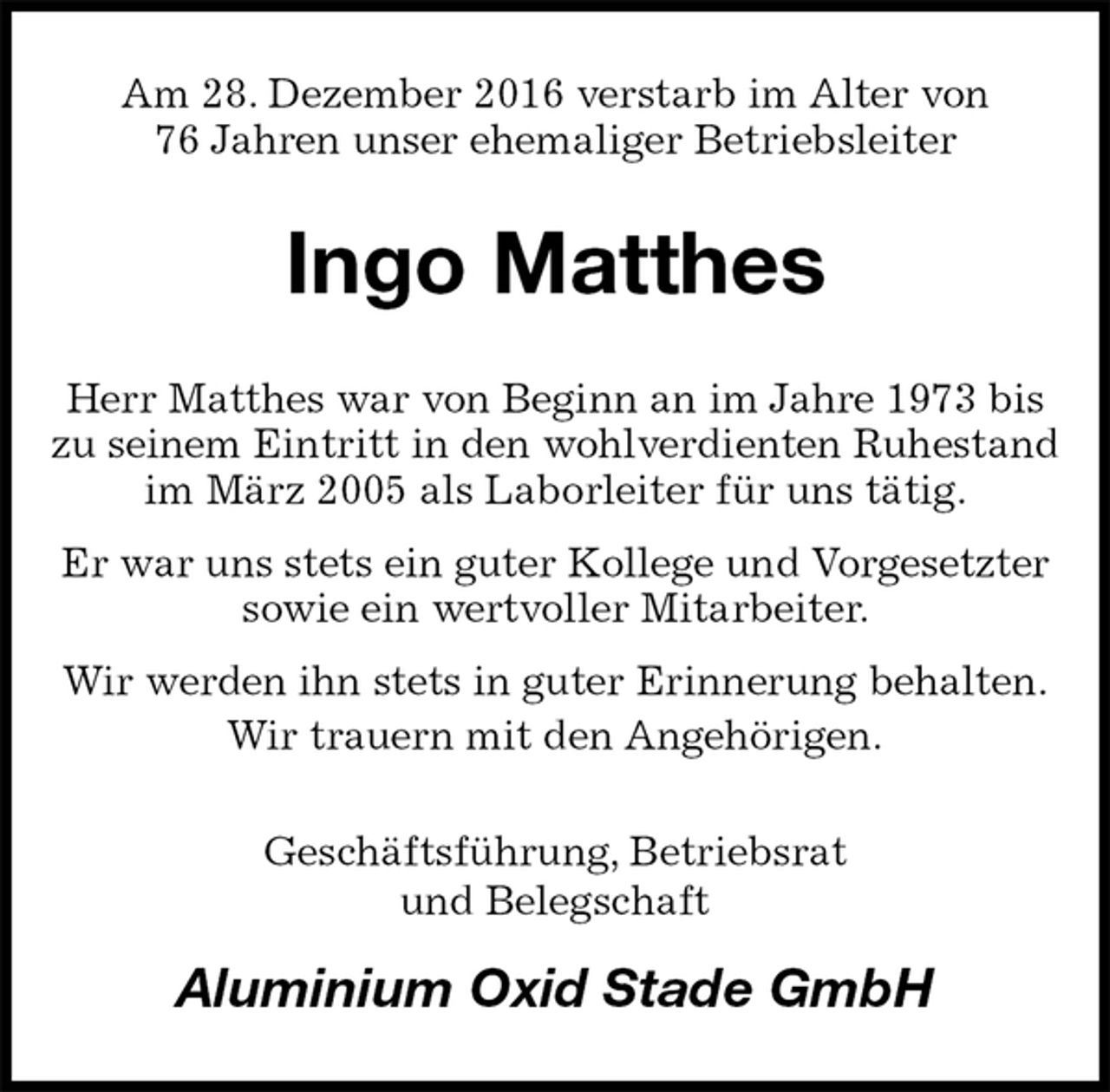 <p>Am 28. Dezember 2016 verstarb im Alter von<br />76 Jahren unser ehemaliger Betriebsleiter<br />Ingo Matthes<br />Herr Matthes war von Beginn an im Jahre 1973 bis zu seinem Eintritt in den wohlverdienten Ruhestand im März 2005 als Laborleiter für uns tätig.<br />Er war uns stets ein guter Kollege und Vorgesetzter<br />sowie ein wertvoller Mitarbeiter.<br />Wir werden ihn stets in guter Erinnerung behalten.<br />Wir trauern mit den Angehörigen.<br />Geschäftsführung, Betriebsrat<br />und Belegschaft<br />Aluminium Oxid Stade GmbH</p>