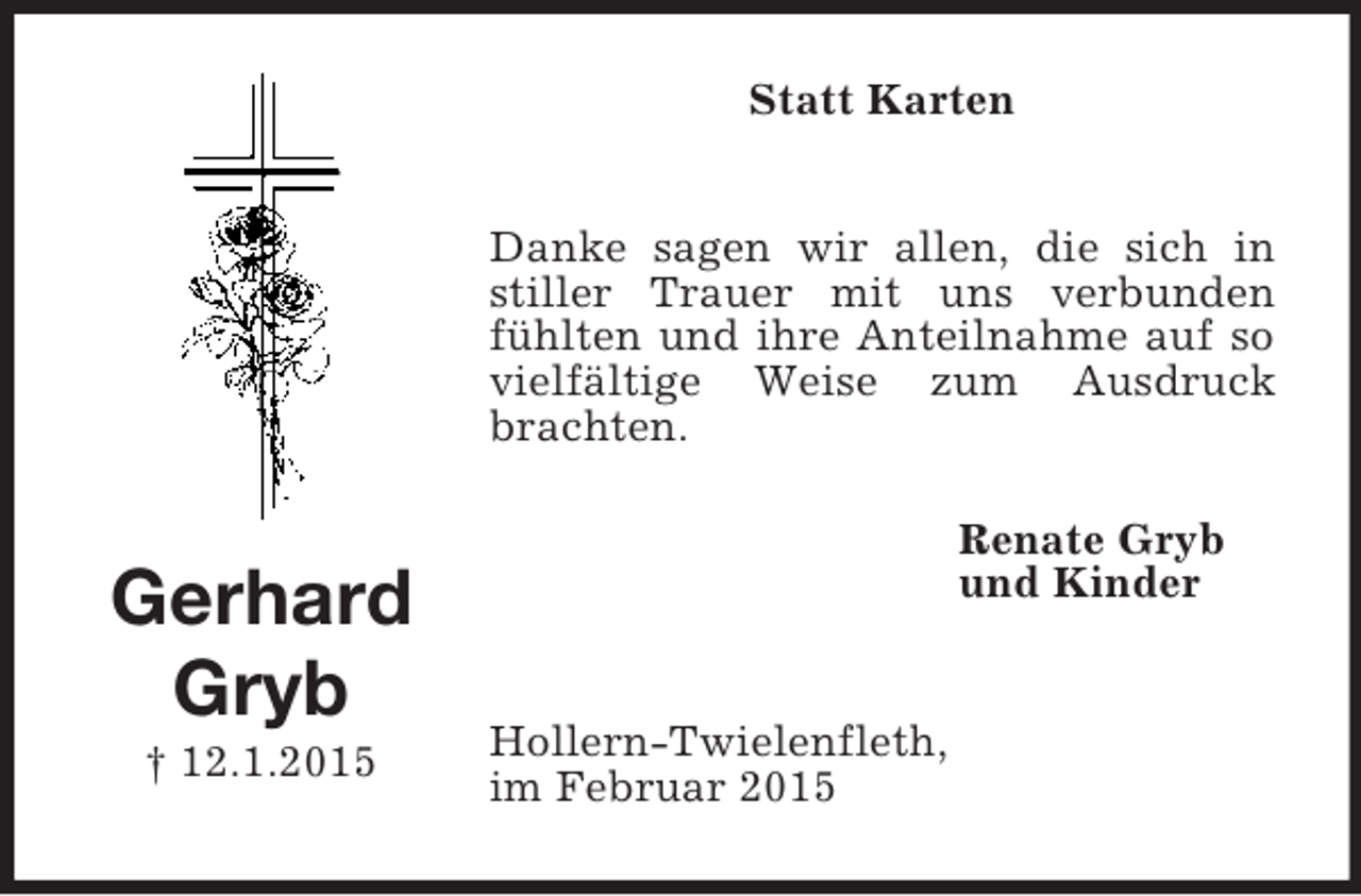 <p>Gerhard</p><p>Gryb<br />† 12.1.2015<br />Statt Karten<br />Danke sagen wir allen, die sich in stiller Trauer mit uns verbunden fühlten und ihre Anteilnahme auf so vielfältige Weise zum Ausdruck brachten.<br />Renate Gryb<br />und Kinder</p><p>Hollern-Twielenfleth,<br />im Februar 2015</p>