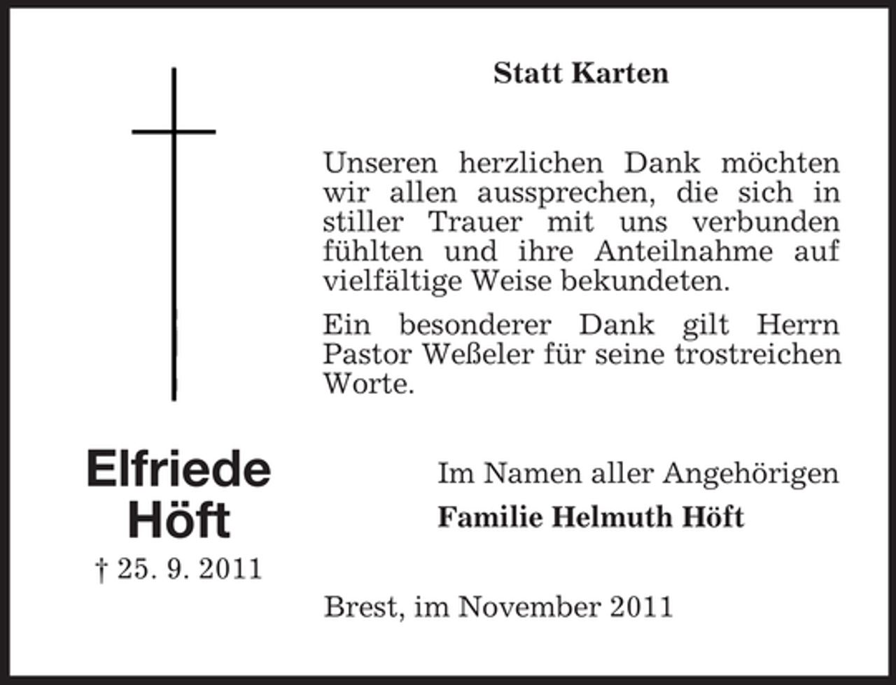 <p>Statt Karten<br />Unseren herzlichen Dank möchten<br />wir allen aussprechen, die sich in<br />stiller Trauer mit uns verbunden<br />fühlten und ihre Anteilnahme auf<br />vielfältige Weise bekundeten.<br />Ein besonderer Dank gilt Herrn<br />Pastor Weßeler für seine trostreichen<br />Worte.</p><p>Elfriede<br />Höft</p><p>Im Namen aller Angehörigen<br />Familie Helmuth Höft</p><p>† 25. 9. 2011<br />Brest, im November 2011</p>
