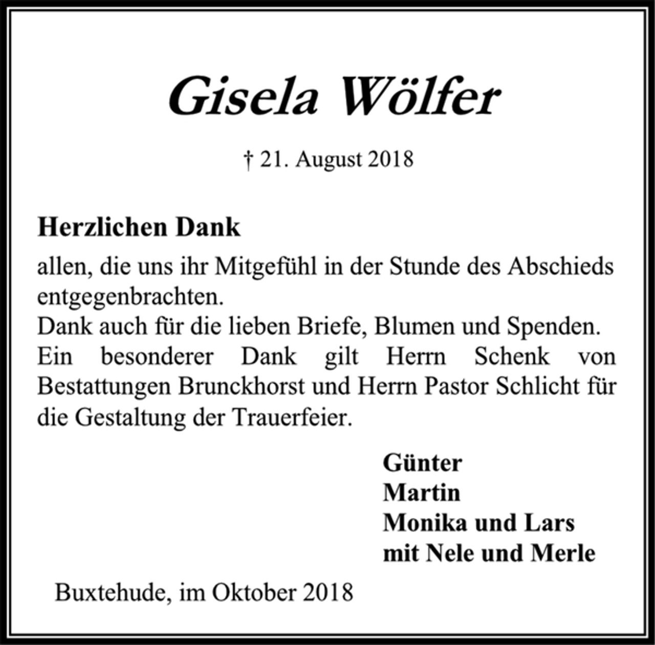 <p>Gisela Wölfer<br />† 21. August 2018<br />Herzlichen Dank<br />allen, die uns ihr Mitgefühl in der Stunde des Abschieds<br />entgegenbrachten.<br />Dank auch für die lieben Briefe, Blumen und Spenden.<br />Ein besonderer Dank gilt Herrn Schenk von Bestattungen Brunckhorst und Herrn Pastor Schlicht für die Gestaltung der Trauerfeier.<br />Günter<br />Martin<br />Monika und Lars<br />mit Nele und Merle<br />Buxtehude, im Oktober 2018</p>