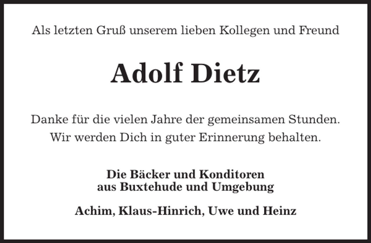 <p>Als letzten Gruß unserem lieben Kollegen und Freund<br />Adolf Dietz<br />Danke für die vielen Jahre der gemeinsamen Stunden.<br />Wir werden Dich in guter Erinnerung behalten.<br />Die Bäcker und Konditoren<br />aus Buxtehude und Umgebung</p>
<p>Achim, Klaus-Hinrich, Uwe und Heinz</p>