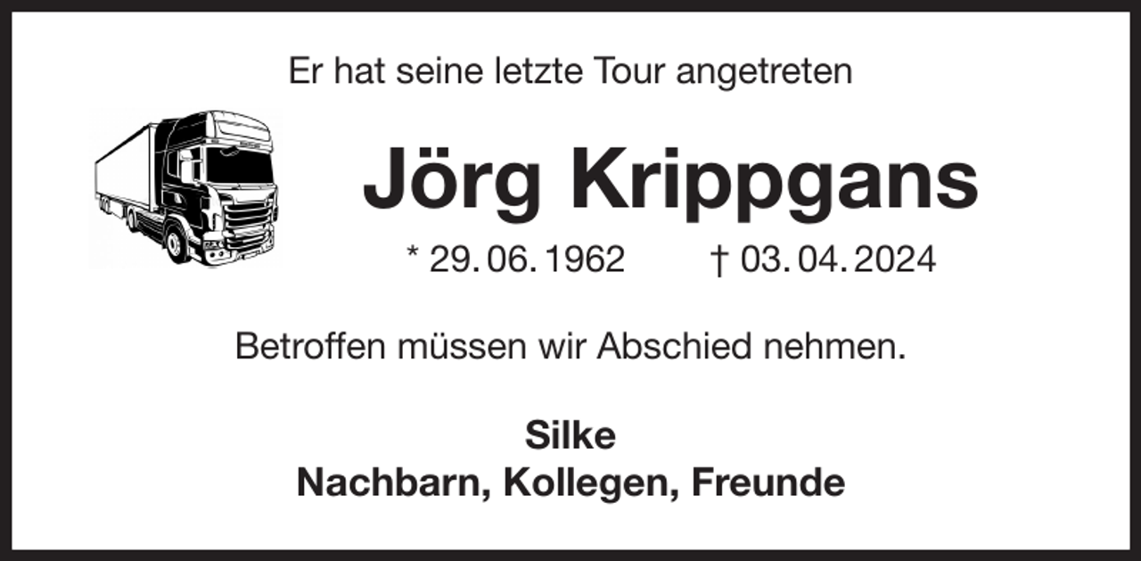 <p>Er hat seine letzte Tour angetreten<br />Jörg Krippgans<br />* 29. 06. 1962 † 03. 04. 2024<br />Betroffen müssen wir Abschied nehmen.<br />Silke<br />Nachbarn, Kollegen, Freunde</p>
