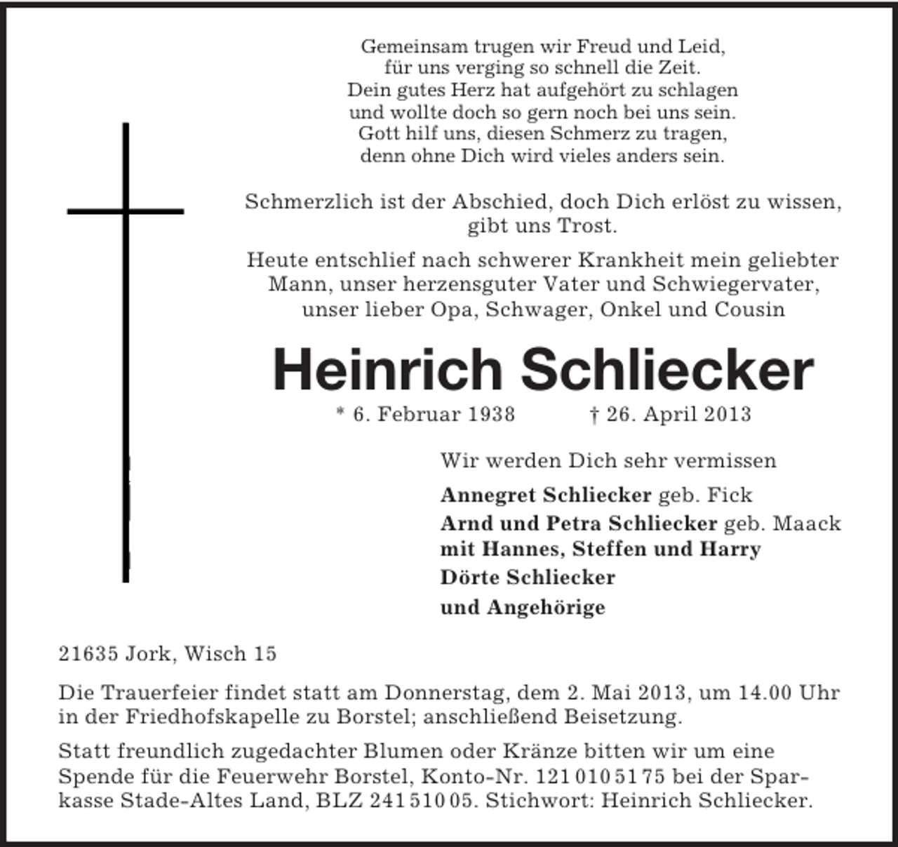 <p>Gemeinsam trugen wir Freud und Leid,<br />für uns verging so schnell die Zeit.<br />Dein gutes Herz hat aufgehört zu schlagen<br />und wollte doch so gern noch bei uns sein.<br />Gott hilf uns, diesen Schmerz zu tragen,<br />denn ohne Dich wird vieles anders sein.</p><p>Schmerzlich ist der Abschied, doch Dich erlöst zu wissen,<br />gibt uns Trost.<br />Heute entschlief nach schwerer Krankheit mein geliebter<br />Mann, unser herzensguter Vater und Schwiegervater,<br />unser lieber Opa, Schwager, Onkel und Cousin</p><p>Heinrich Schliecker<br />* 6. Februar 1938</p><p>† 26. April 2013</p><p>Wir werden Dich sehr vermissen<br />Annegret Schliecker geb. Fick<br />Arnd und Petra Schliecker geb. Maack<br />mit Hannes, Steffen und Harry<br />Dörte Schliecker<br />und Angehörige<br />21635 Jork, Wisch 15<br />Die Trauerfeier findet statt am Donnerstag, dem 2. Mai 2013, um 14.00 Uhr<br />in der Friedhofskapelle zu Borstel; anschließend Beisetzung.<br />Statt freundlich zugedachter Blumen oder Kränze bitten wir um eine<br />Spende für die Feuerwehr Borstel, Konto-Nr. 121 010 51 75 bei der Sparkasse Stade-Altes Land, BLZ 241 515. Stichwort: Heinrich Schliecker.</p>