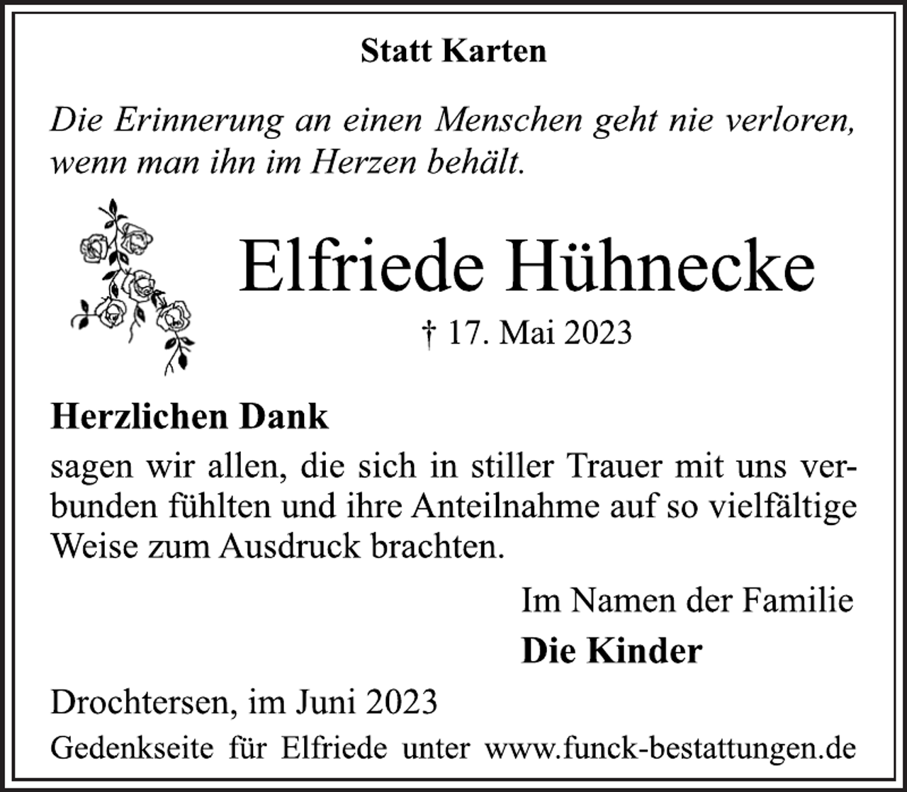 <p>Statt Karten<br />Die Erinnerung an einen Menschen geht nie verloren,<br />wenn man ihn im Herzen behält.<br />Elfriede Hühnecke<br />† 17. Mai 2023<br />Herzlichen Dank<br />sagen wir allen, die sich in stiller Trauer mit uns verbunden fühlten und ihre Anteilnahme auf so vielfältige<br />Weise zum Ausdruck brachten.<br />Im Namen der Familie<br />Die Kinder<br />Drochtersen, im Juni 2023<br />Gedenkseite für Elfriede unter www.funck-bestattungen.de</p>