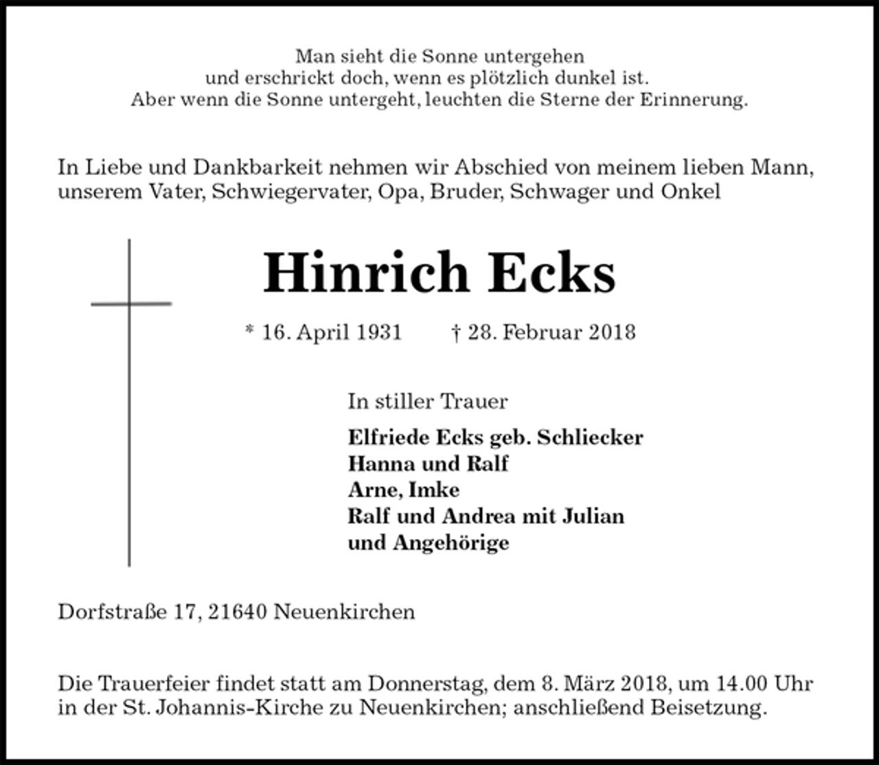 <p>Man sieht die Sonne untergehen<br />und erschrickt doch, wenn es plötzlich dunkel ist.<br />Aber wenn die Sonne untergeht, leuchten die Sterne der Erinnerung.<br />In Liebe und Dankbarkeit nehmen wir Abschied von meinem lieben Mann, unserem Vater, Schwiegervater, Opa, Bruder, Schwager und Onkel<br />Hinrich Ecks<br />* 16. April 1931 † 28. Februar 2018<br />In stiller Trauer<br />Elfriede Ecks geb. Schliecker<br />Hanna und Ralf<br />Arne, Imke<br />Ralf und Andrea mit Julian<br />und Angehörige<br />Dorfstraße 17, 21640 Neuenkirchen</p>
<p>Die Trauerfeier findet statt am Donnerstag, dem 8. März 2018, um 14.00 Uhr in der St. Johannis-Kirche zu Neuenkirchen; anschließend Beisetzung.</p>