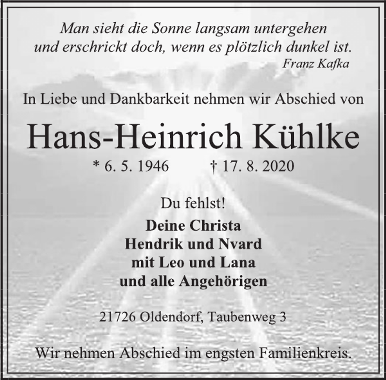 <p>Man sieht die Sonne langsam untergehen und erschrickt doch, wenn es plötzlich dunkel ist.<br />Franz Kafka<br />In Liebe und Dankbarkeit nehmen wir Abschied von<br />Hans-Heinrich Kühlke<br />* 6. 5. 1946 † 17. 8. 2020<br />Du fehlst!<br />Deine Christa<br />Hendrik und Nvard<br />mit Leo und Lana<br />und alle Angehörigen<br />21726 Oldendorf, Taubenweg 3<br />Wir nehmen Abschied im engsten Familienkreis.</p>