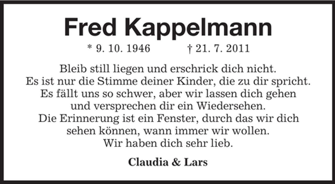 <p>Fred Kappelmann<br />* 9. 10. 1946</p><p>† 21. 7. 2011</p><p>Bleib still liegen und erschrick dich nicht.<br />Es ist nur die Stimme deiner Kinder, die zu dir spricht.<br />Es fällt uns so schwer, aber wir lassen dich gehen<br />und versprechen dir ein Wiedersehen.<br />Die Erinnerung ist ein Fenster, durch das wir dich<br />sehen können, wann immer wir wollen.<br />Wir haben dich sehr lieb.<br />Claudia &amp; Lars</p>