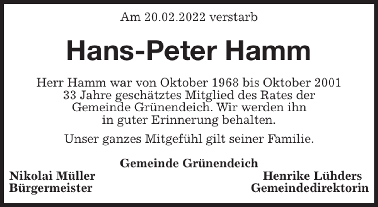 <p>Am 20.02.2022 verstarb<br />Hans-Peter Hamm<br />Herr Hamm war von Oktober 1968 bis Oktober 2001<br />33 Jahre geschätztes Mitglied des Rates der<br />Gemeinde Grünendeich. Wir werden ihn<br />in guter Erinnerung behalten.<br />Unser ganzes Mitgefühl gilt seiner Familie.</p>
<p>Gemeinde Grünendeich<br />Nikolai Müller Henrike Lühders<br />Bürgermeister Gemeindedirektorin</p>